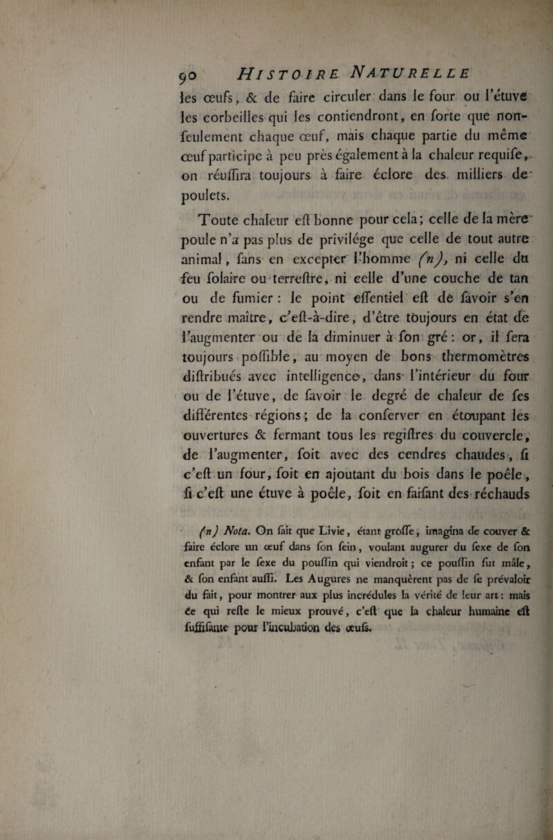 les œufs, & de faire circuler dans le four ou l’étuvfî les corbeilles qui les contiendront, en forte que non- feulement chaque œuf, mais chaque partie du même œuf participe à peu près également à la chaleur requife-,.* on réuffira toujours à faire éclore des. milliers de' Toute chaleur efl bonne pour cela; celle de la mère poule n’a pas plus de privilège que celle de tout autre animal, fans en excepter l’homme (n), ni celle du feu folaire ou ter relire, ni celle d’une couche de tan ou de fumier: Je point effentiei efl de favoir s’en rendre maître, c’eft-à-dire, d’être toujours en état de l’augmenter ou de la diminuer à fon gré: or, il fera toujours poffible, au moyen de bons thermomètres diftribués avec intelligence, dans1 l’intérieur du four ou de l’étuve, de favoir le degré de chaleur de fes différentes régions ; de la conferver en étoupant les ouvertures & fermant tous les regiflres du couvercle, de l’augmenter, foit avec des cendres chaudes, fi c’efl un four, foit en ajoutant du bois dans le poêle, fi c’efl une étuve à poêle, foit en faifant des réchauds (n) Nota. On tait que Livie, étant grôffè, imagina de couver & faire éclore un œuf dans fon fein, voulant augurer du fexe de fon enfant par le (exe du poufïin qui viendrait ; ce poufîin fut mâle, & fon enfant aufîi. Les Augures ne manquèrent pas de fe prévaloir du fait, pour montrer aux plus incrédules ïa vérité de leur art : mais ée qui refte le mieux prouvé, c’eft que la chaleur humaine efl fufîifante pour l’incubation des œufs.