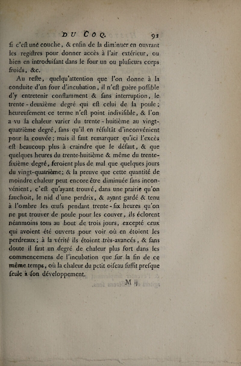 fi c’eft unê couche, 6c enfin de la diminuer en ouvrant les regiflres pour donner accès à l’air extérieur, ou Lien en introcfuifant dans le four un ou plufieurs corps froids* 6cc. Au refre, quelqu'attention que l’on donne à la conduite d’un four d’incubation, il n’eft guère poffible d’y entretenir conflamment 6c fans interruption, le trente - deuxième degré qui efl celui de la poule ; heureufement ce terme n’efl point indivifible, 6c l’on a vu la chaleur varier du trente - huitième au vingt- quatrième degré, fans qu’il en réfultât d’inconvénient pour la couvée ; mais il faut remarquer qu’ici l’excès efl beaucoup plus à craindre que le défaut , 6c que quelques heures du trente-huitième 6c même du trente- fixième degré , feroient plus de mal que quelques jours du vingt-quatrième; 6c la preuve que cette quantité de moindre chaleur peut encore être diminuée fans incon¬ vénient, c’efl qu’ayant trouvé , dans une prairie qu’on fauchoit, le nid d’une perdrix, 6c ayant gardé 6c tenu à l’ombre les œufs pendant trente-fix heures qu’on ne put trouver de poule pour les couver, .ils éclorent néanmoins tous au bout de trois jours, excepté ceux qui avoient été ouverts pour voir où en étoient les perdreaux; à la vérité ils étoient très-avancés , 6c fans doute il faut un degré de chaleur plus fort dans les Gommencemens de l’incubation que fur la fin de ce même temps, où la chaleur du petit oifeau fuffit prefque feule à fon développement.