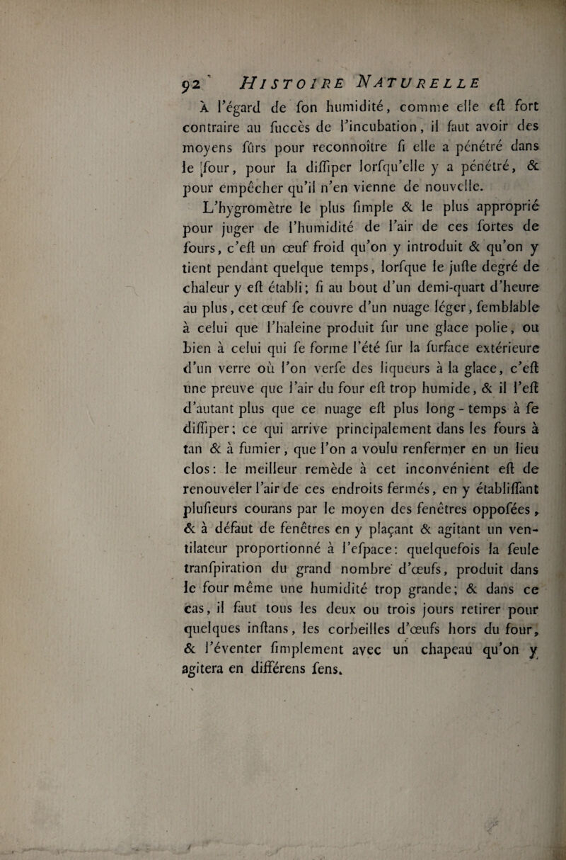 A l’égard de fon humidité, comme elle efl fort contraire au fuccès de l’incubation, il faut avoir des moyens fûrs pour reconnoître fi elle a pénétré dans le [four, pour la diffiper lorfqu’elle y a pénétré, & pour empêcher qu’il n’en vienne de nouvelle. L’hygromètre le plus fimple & le plus approprié pour juger de l’humidité de l’air de ces fortes de fours, c’efl un œuf froid qu’on y introduit & qu’on y tient pendant quelque temps, lorfque le jufle degré de chaleur y efl établi; fi au bout d’un demi-quart d’heure au plus, cet œuf fe couvre d’un nuage léger, femblable à celui que l’haleine produit fur une glace polie, ou Lien à celui qui fe forme l’été fur la furface extérieure d’un verre où l’on verfe des liqueurs à la glace, c’efl line preuve que l’air du four efl trop humide, & il l’eft d’autant plus que ce nuage efl plus long - temps à fe dilTiper; ce qui arrive principalement dans les fours à tan & à fumier, que l’on a voulu renfermer en un lieu clos : le meilleur remède à cet inconvénient efl de renouveler l’air de ces endroits fermés, en y établiflant plufieurs courans par le moyen des fenêtres oppofées , & à défaut de fenêtres en y plaçant & agitant un ven¬ tilateur proportionné à i’efpace: quelquefois la feule tranfpiration du grand nombre d’œufs, produit dans le four même une humidité trop grande; 6c dans ce cas, il faut tous les deux ou trois jours retirer pour quelques inflans, les corbeilles d’œufs hors du four, 6c l’éventer fi triplement avec un chapeau qu’on y agitera en différens fens»