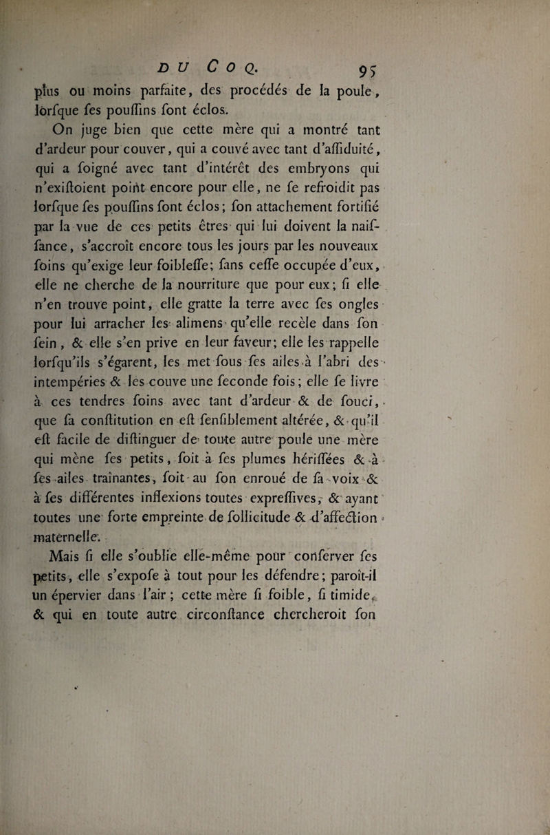 plus ou moins parfaite, des procédés de la poule, iôrfque fes pouiïins font éclos. On juge bien que cette mère qui a montré tant d ardeur pour couver, qui a couvé avec tant d’afliduité, qui a foigné avec tant d’intérêt des embryons qui n’exifloient point encore pour elle, ne fe refroidit pas lorfque fes pou (fins font éclos; fon attachement fortifié par la vue de ces petits êtres qui lui doivent la naif- fance, s’accroît encore tous les jours par les nouveaux foins qu’exige leur foibleffe; fans ceffe occupée d’eux, elle ne cherche de la nourriture que pour eux; fi elle n’en trouve point, elle gratte la terre avec fes ongles pour lui arracher les alimens qu’elle recèle dans fon fein , & elle s’en prive en leur faveur; elle les rappelle lorfqu’ils s’égarent, les met fous fes ailes.à l’abri des • intempéries Si les couve une fécondé fois; elle fe livre à ces tendres foins avec tant d’ardeur & de fouci,* que fa conflitution en eft fenfibîement altérée, Si qu’il eft facile de diftinguer de' toute autre poule une mère qui mène fes petits, Toit-à fes plumes hériffées & à fes ailes traînantes, foit au fon enroué de fa voix Si à fes différentes inflexions toutes expreffives, & ayant toutes une forte empreinte de follicitude Si d’affeélion * maternelle. Mais fi elle s’oublie elle-même pour conferver fes petits, elle s’expofe à tout pour les défendre; paroît-il un épervier dans l’air ; cette mère fi foible, fi timide, & qui en toute autre circonflance chercheroit fon