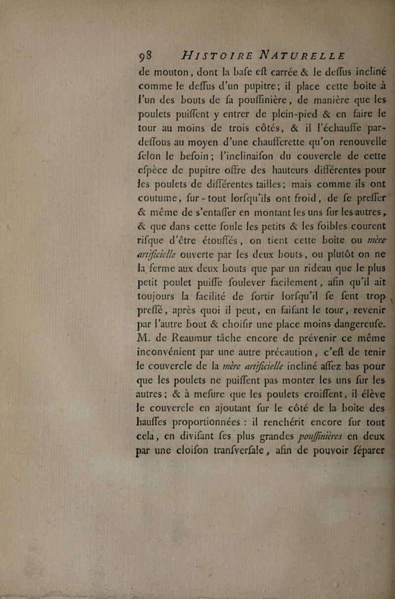 de mouton, dont la bafe eft carrée 6c le deffus incliné comme le deffus d’un pupitre; il place cette boîte à l’un des bouts de fa pouffinière, de manière que les poulets puiffent y entrer de plein-pied 6c en faire le tour au moins de trois côtés, 6c il l’échauffe par- deffous au moyen d’une chaufferette qu’on renouvelle félon le befoin ; l’inclinaifon du couvercle de cette efpèce de pupitre offre des hauteurs différentes pour les poulets de différentes tailles ; mais comme ils ont coutume, fur - tout lorfqu’ils ont froid, de fe preffer 6c même de s’entaffer en montant les uns fur les autres,. 6c que dans cette foule les petits 6c les foibles courent rifque d’être étouffés, on tient cette boîte ou mère- artificielle ouverte par les deux bouts, ou plutôt on ne la ferme aux deux bouts que par un rideau que le plus petit poulet puiffe foulever facilement, afin qu’il ait toujours la facilité de fortir lorfqn’il fe fent trop preffé, après quoi il peut, en faifant le tour, revenir par l’autre bout 6c choifir une place moins dangereufe.. M. de Reaumur tâche encore de prévenir ce même inconvénient par une autre précaution , c’efl de tenir le couvercle de la mère artificielle incliné affez bas pour que les poulets ne puiffent pas monter les uns fur les autres; 6c à mefure que les poulets croiffent, il élève le couvercle en ajoutant fur le côté de la boîte des hauffes proportionnées : il renchérit encore fur tout cela, en divifant fes plus grandes poujfmïeres en deux par une cloifon tranfverfaie, afin de pouvoir féparer