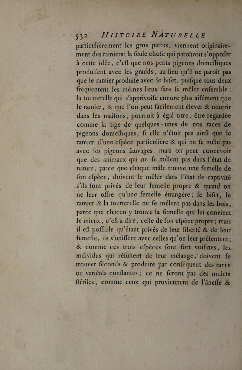 particulièrement les gros pattus, viennent originaire¬ ment des ramiers; la feule chofe qui paroîtroit s’oppofer à cette idée, c’eft que nos petits pigeons domeftiques produifent avec les grands, au lieu qu’il ne paroît pas que le ramier produife avec le bifet, puifque tous deux fréquentent les mêmes lieux fans fe mêler enfemble : 3a tourterelle qui s’apprivoife encore plus aifément que le ramier, 6c que Ton peut facilement élever 6c nourrir dans les maifons, pourroit à égal titre, être regardée comme la tige de quelques-unes de nos races de pigeons domeftiques, fi elle n’étoit pas ainfi que le ramier d’une efpèce particulière 6c qui ne fe mêle pas avec les pigeons fauvages: mais on peut concevoir que des animaux qui ne fe mêlent pas dans l’état de nature, parce que chaque mâle trouve une femelle de fon efpèce, doivent fe mêler dans l’état de captivité s’ils font privés de leur femelle propre Sc quand on ne leur offre qu’une femelle étrangère; le bifet, le ramier 6c la tourterelle ne fe mêlent pas dans les bois, parce que chacun y trouve la femelle qui lui convient 3e mieux, c’eft-à-dire, celle de fon efpèce propre; mais il eft poftible qu’étant privés de leur liberté 6c de leur femelle, ils s’uniftfent avec celles qu’on leurpréfentenî; 6c comme ces trois efpèces font fort voifines, les individus qui réfultent de leur mélange,' doivent fe trouver féconds 6c produire par conféquent des races ou variétés confiantes ; ce ne feront pas des mulets ilériles, comme ceux qui proviennent de l’âneffe 6è