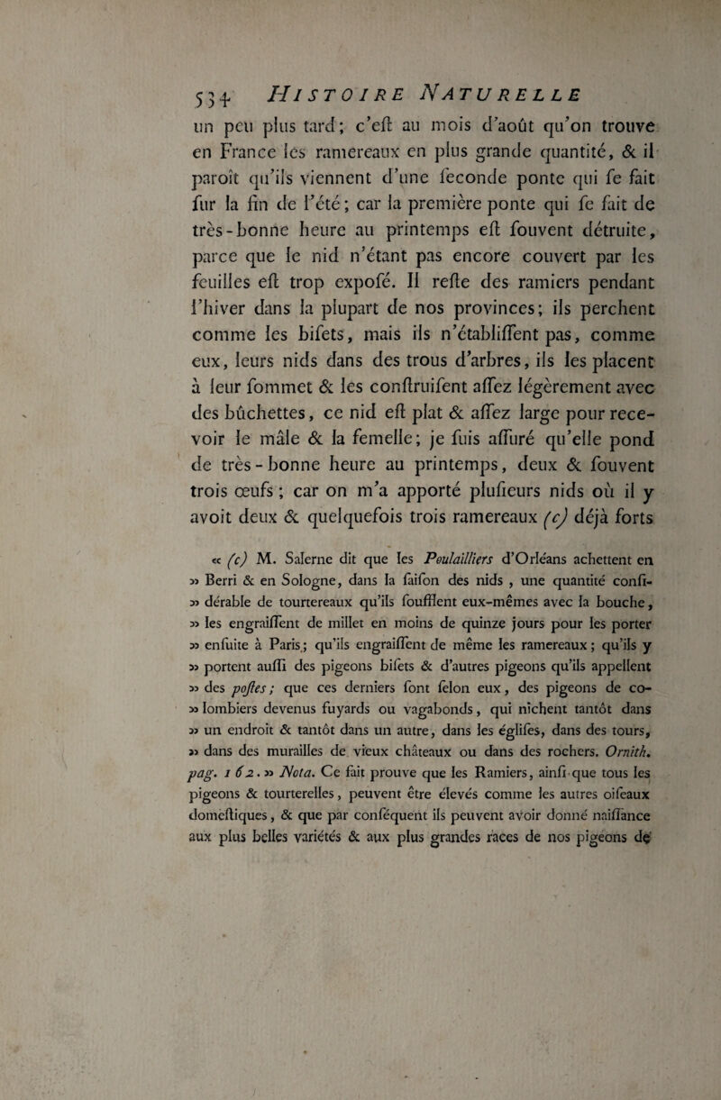 un peu pins tard; c’efl au mois d’août qu’on trouve en France les ramereaux en plus grande quantité, 6c il paroît qu’ils viennent d’une fécondé ponte qui fe fait fur la fin de l’été ; car la première ponte qui fe fait de très-bonne heure au printemps eft fouvent détruite, parce que le nid n’étant pas encore couvert par les feuilles efl trop expofé. Il refie des ramiers pendant l’hiver dans la plupart de nos provinces; ils perchent comme les bifets, mais ils n’établiffent pas, comme eux, leurs nids dans des trous d’arbres, ils les placent à leur Commet 6c les conftruifent affez légèrement avec des bûchettes, ce nid efl plat 6c affez large pour rece¬ voir le mâle 6c la femelle; je fuis affuré qu’elle pond de très-bonne heure au printemps, deux 6c fouvent trois œufs ; car on m’a apporté plufieurs nids où il y avoit deux 6c quelquefois trois ramereaux (cj déjà forts « (c) M. Salerne dit que les Poulailliers d’Orléans achettent en >> Berri & en Sologne, dans la laifon des nids , une quantité conft- 33 dérable de tourtereaux qu’ils foufïient eux-mêmes avec la bouche, 35 les engraiflent de millet en moins de quinze jours pour les porter 33 enfuite à Paris.; qu’ils engraifTent de même les ramereaux ; qu’ils y 33 portent aufîl des pigeons bifèts & d’autres pigeons qu’ils appellent 33 des pojles ; que ces derniers font félon eux, des pigeons de co- 33 Iombiers devenus fuyards ou vagabonds, qui nichent tantôt dans 33 un endroit & tantôt dans un autre, dans les églifès, dans des tours, 33 dans des murailles de vieux châteaux ou dans des rochers. Ornïth. pag. 162.» Nota. Ce fait prouve que les Ramiers, ainfi que tous les pigeons & tourterelles, peuvent être élevés comme les autres oifeaux domeftiques, & que par conféquent ils peuvent avoir donné naiflànce aux plus belles variétés & aux plus grandes races de nos pigeons dç