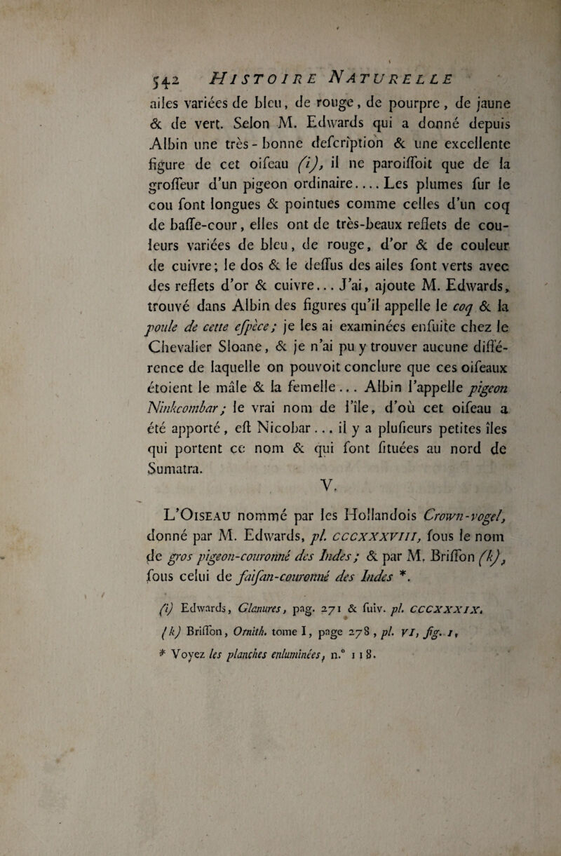 ailes variées de bleu, de rouge, de pourpre, de jaune Si de vert. Selon M. Edwards qui a donné depuis Albin une très-bonne defcrîption & line excellente figure de cet oifeau (i), il ne paroiffoit que de la grofTeur d’un pigeon ordinaire-Les plumes fur le cou font longues & pointues comme celles d’un coq de baffe-cour, elles ont de très-beaux reflets de cou¬ leurs variées de bleu, de rouge, d’or & de couleur de cuivre; le dos & le deffus des ailes font verts avec des reflets d’or & cuivre... J’ai, ajoute M. Edwards, trouvé dans Albin des figures qu’il appelle le coq & la poule de cette efpèce; je les ai examinées enfuite chez le Chevalier Sloane, Si je n’ai pu y trouver aucune diffé¬ rence de laquelle on pouvoit conclure que ces oifeaux étoient le mâle Si la femelle ... Albin l’appelle pigeon Ninkcombar; le vrai nom de file, d’où cet oifeau a été apporté, eff Nicobar... il y a plufieurs petites îles qui portent ce nom Si qui font fituées au nord de Sumatra. Y. L’Oiseau nommé par les Hollandois Crown-vogel, donné par M. Edwards, pl cccxxxvm, fous le nom de gros pige on-couronné des Indes ; Si par M. Briffon (kj f fous celui de fai fan-couronné des Indes *. (i) Edwards, Glanures, pag. 271 & fuiv. pl. CCCXXXIX, ( k) Bridou, Ornith. tome I, page 278 , pl. VI, fg> J,