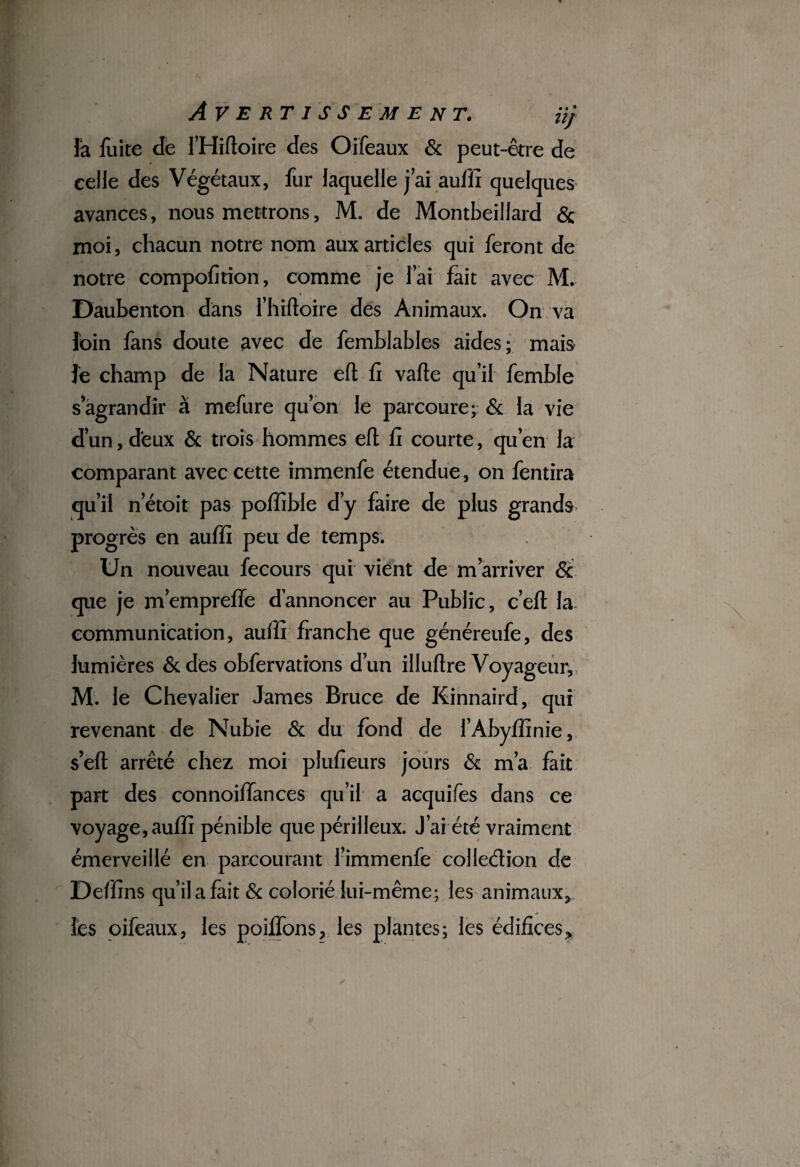 là fuite de l’Hiftoire des Oifeaux 6c peut-être de celle des Végétaux, fur laquelle j’ai auffi quelques avances, nous mettrons, M. de Montbeillard & moi, chacun notre nom aux articles qui feront de notre compofition, comme je l’ai fait avec M. Daubenton dans l’hiftoire des Animaux. On va loin fans doute avec de femblables aides; mais Je champ de la Nature eft fi vafie qu’il femble s’agrandir à mefure qu’on le parcoure;: 6c la vie d’un, deux 6c trois hommes eft fi courte, qu’en la comparant avec cette immenfe étendue, on fentira qui! n’étoit pas pofïïble d’y faire de plus grands progrès en auffi peu de temps. Un nouveau fecours qui vient de m’arriver 6c que je m’empreffe d’annoncer au Public, c’eft la communication, auffi franche que généreufe, des lumières 6c des obfervations d’un illuftre Voyageur, M. le Chevalier James Bruce de Kinnaird, qui revenant de Nubie 6c du fond de l’Àbyffinie, s eft arrêté chez moi plufieurs jours 6c m’a fait part des connoiffances qu’il a acquifes dans ce voyage, auffi pénible que périlleux. J’ai été vraiment émerveillé en parcourant l’immenfe colledion de Deffins qu’il a fait 6c colorié lui-même; les animaux, lès oifeaux, les poiffons, les plantes; les édifices.