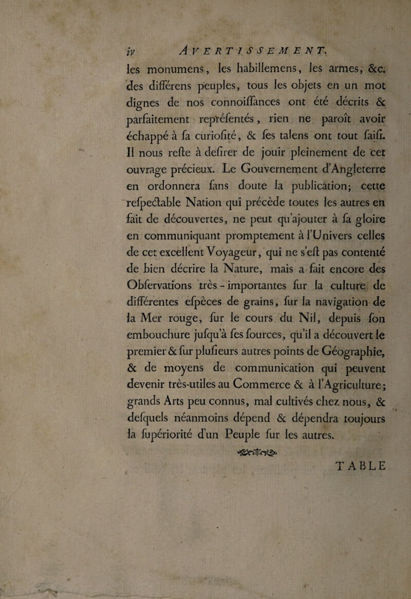 les monumens, les habillemens, les armes, 6c c. des différens peuples, tous les objets en un mot dignes de nos connoiffances ont été décrits & parfaitement représentés, rien ne paroît avoir échappé à fa curiofité, 6c fes talens ont tout faifL Il nous refte à defirer de jouir pleinement de cet ouvrage précieux. Le Gouvernement d’Angleterre en ordonnera fans doute la publication; cette refpedable Nation qui précède toutes les autres en fait de découvertes, ne peut qu’ajouter à fa gloire en communiquant promptement à l’Univers celles de cet excellent Voyageur, qui ne sert pas contenté de bien décrire la Nature, mais a fait encore des Obfervations très - importantes fur la culture de différentes efpèces de grains, fur la navigation de la Mer rouge, fur le cours du Nil, depuis fon embouchure jufqu a fes fources, qu’il a découvert le premier 6c fur plufieurs autres points de Géographie, 6c de moyens de communication qui peuvent devenir très-utiles au Commerce 6c à l’Agriculture; grands Arts peu connus, mal cultivés chez nous, 6c defquels néanmoins dépend 6c dépendra toujours la fupériorité d’un Peuple fur les autres. TABLE