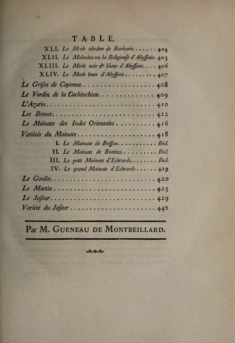 XLI. Le Merle olivâtre de Barbarie.....v. 404. X L11. Le Moloxita ou la Religieufe d’Abyfinie. 40 5 X L111. Le Merle noir & blanc d’Abyfinie. . . . 406 XL IV. Le Merle brun d’Abyffinie... . 407 - Kp ■ \ ù, Js > Le Grifin de Cayenne.40 S Le Verdin de la Cochïnchine.409 UAiurin.410 Les Brèves.412 Le Mainate des Indes Orientales.416 Variétés du Mainate.418 I. Le Mainate de Briffion.Ibid. IL Le Mainate de Bontius.Ibid. III. Le petit Mainate d’Edwards.Ibid. IV. Le grand Mainate d’Edwards.419 Le Goulin.420 Le Martin.423 Le Jafeur.429 Variété du Jafeur.441 Par M. GüENEAU DE MoNTBEILLARD.