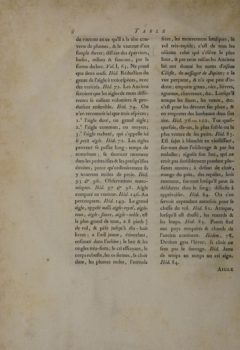 du vautour en ce qu’il a la tête cou¬ verte de plumes , & le vautour d’un fimple duvet; diffère des éperviers, bulès, milans & faucons, par la forme dubec. Vol. I, 6 5. Ne pond que deux œufs. Ibid. Réduction du genre de l’aigle à trois efpèces, avec des variétés» Ibid. 72. Les Anciens favoient que les aigles de races diffé¬ rentes fe mêlent volontiers & pro- duifent enfemble. Ibid. 74. On n’en reconnoît ici que trois efpèces ; 1 »° l’aigle doré, ou grand aigle ; 2.0 l’aigle commun, ou moyen; 3 »° l’aigle tacheté, qui s’appelle ici le petit aigle. Ibid. 72. Les aigles peuvent fe paffer long - temps de nourriture ; fe tiennent rarement dans les petites iffes & les pretqu’ifles étroites, parce qu’ordinairement ils y trouvent moins de proie. Ibid. 9 5 ù1 96. Obfervations anato¬ miques. Ibid. 97 Ù* 98. Aigle comparé au vautour. Ibid. 146. Au percnoptere. Ibid. 149. Legrand aigle, .appelé auffl aigle-royal aigle- roux, aigle-fauve, aigle - noble, eft le plus grand de tous, a 8 pieds ~ de vol, & pèfe jufqu’à dix - huit livres ; a l’œil jaune, étincelant, enfoncé dans l’orbite ; le bec & les ongles très-forts ; le cri effrayant, le corps robufte,les os fermes, la chair dure, les plumes rudes, l’attitude fière, les mouvemens brufques, le vol très-rapide; c’eft de tous les oiféaux celui qui s’élève le plus haut, & par cette raifon les Anciens lui ont donné les noms à’oifeait Célefe, de mejfager de Jupiter; a la vue perçante, & n’a que peu d’o¬ dorat ; emporte grues, oies , lièvres, agneaux, chevreaux, &c. Lorfqu’il attaque les faons, les veaux, &c. c’eft pour les dévorer fur place , & en emporter des lambeaux dans fon aire. Ibid, y 6— 102. Tue quel¬ quefois, dit-on, le plus foible ou le plus vorace de fes petits. Ibid. 8 3. Eft fujet à blanchir en vieillilfant, fur-tout dans l’efclavage & par les maladies ; aiguife fon bec, qui ne croît pas fenfiblement pendant plu- fieurs années; à défaut de chair, mange du pain, des reptiles, boit rarement, fur-tout lorfqu’il peut fe délaltérer dans le fang; difficile à apprivoifer. Ibid. 84. On s’en fervoit cependant autrefois pour la chaffe du vol. Ibid. 81. Attaque, lorfqu’il eft dreffé, les renards & les loups. Ibid. 8 5. Paroît fixé aux pays tempérés & chauds de l’ancien continent. Ibidem, 78. Devient gras l’hiver; fa chair ne fent pas le fauvage. Ibid. Jette de temps en temps un cri aigu, Ibid. 84. Aigle