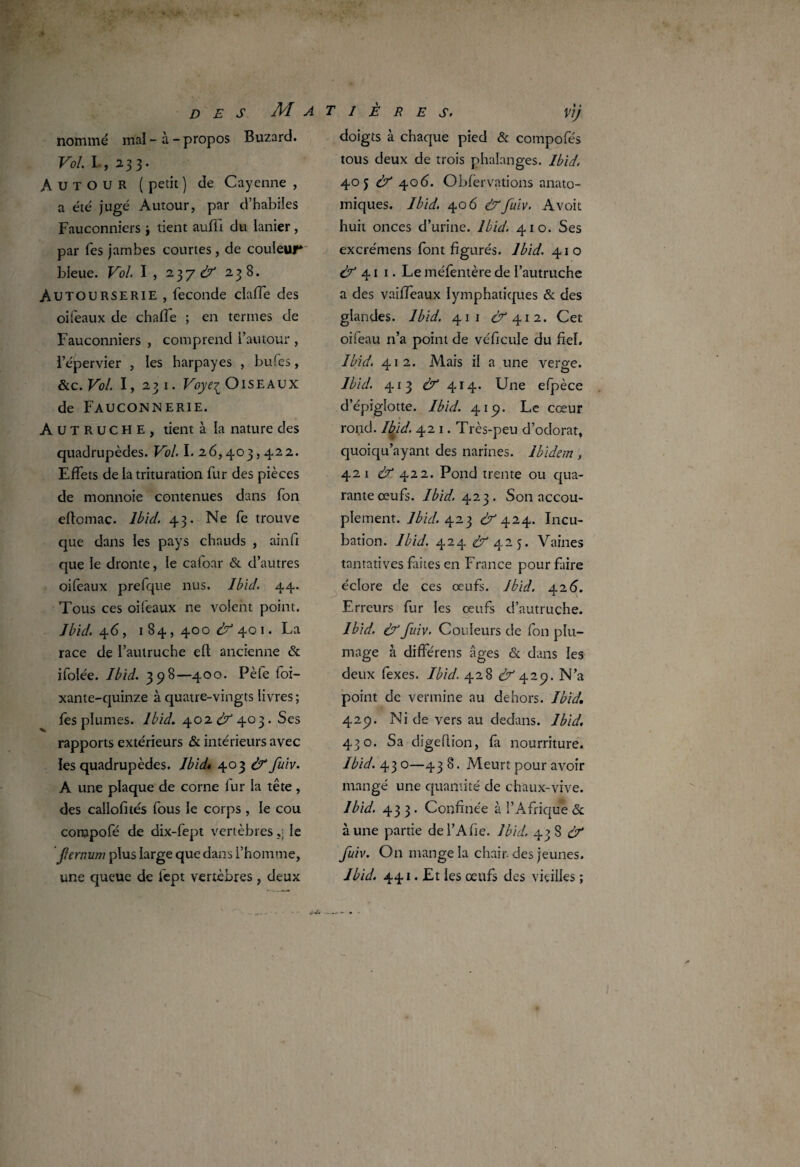 des Matières. nommé mal-à-propos Buzard. Vol I , 233. Autour ( petit ) de Cayenne , a été jugé Autour, par d’habiles Fauconniers i tient auffi du ianier , par Tes jambes courtes , de couleur* bleue. Vol I, 2 3 7 d7* 238. Autourserie , fécondé dalle des oiieaux de chaffe ; en termes de Fauconniers , comprend l’autour , l’épervier , les harpayes , bufes, &c. Vol I, 231. Voyez Oiseaux de Fauconnerie. AUTRUCHE, tient à la nature des quadrupèdes. Vol I. 26,403,422. Effets de la trituration fur des pièces de monnoie contenues dans fon eftomac. Ibid. 43. Ne fe trouve que dans les pays chauds , ainfi que le dronte, le caloar & d’autres oifeaux prefque nus. Ibid. 44. Tous ces oifeaux ne voient point. Ibid. 46, 184,400^401. La race de l’autruche eft ancienne & ifolée. Ibid. 398—400. Pèfe foi— xante-quinze à quatre-vingts livres; fes plumes. Ibid. 402 dz 403- Ses rapports extérieurs & intérieurs avec les quadrupèdes. Ibid» 403 àf fuiv. A une plaque de corne fur la tête, des callofités fous le corps , le cou compofé de dix-fept vertèbresle jïernum plus large que dans l’homme, une queue de fept vertèbres, deux Vij doigts à chaque pied & compofés tous deux de trois phalanges. Ibid. 405 & 406. Obfervations anato¬ miques. Ibid. 406 &fuiv. Avoit huit onces d’urine. Ibid. 410. Ses excrémens (ont figurés. Ibid. 410 & 41 1. Le méfentère de l’autruche a des vaifieaux lymphatiques & des glandes. Ibid. 41 1 ^412. Cet oifeau n’a point de véhicule du fiel. Ibid. 412. Mais il a une verge. Ibid. 413 & 414. Une efpèce d’épiglotte. Ibid. 419. Le cœur rond. Ibid. 421. Très-peu d’odorat, quoiqu’ayant des narines. Ibidem , 421 & 422. Pond trente ou qua¬ rante œufs. Ibid. 423. Son accou¬ plement. Ibid. 423 dr’424. Incu¬ bation. Ibid. 424 £^425. Vaines tantatives faites en France pour faire éclore de ces œufs. Ibid. 426. Erreurs fur les œufs d’autruche. Ibid. & fuiv. Couleurs de fon plu¬ mage à différens âges & dans les deux fexes. Ibid. 428 <^429. N’a point de vermine au dehors. Ibid, 4.2p. Ni de vers au dedans. Ibid. 430. Sa digeflion, fa nourriture. Ibid. 43 0—43 8. Meurt pour avoir mangé une quantité de chaux-vive. Ibid. 433. Confinée à l’Afrique & aune partie del’Afie. Ibid. 438^ fuiv. On mange la chair, des jeunes. Ibid. 441. Et les œufs des vieilles ;