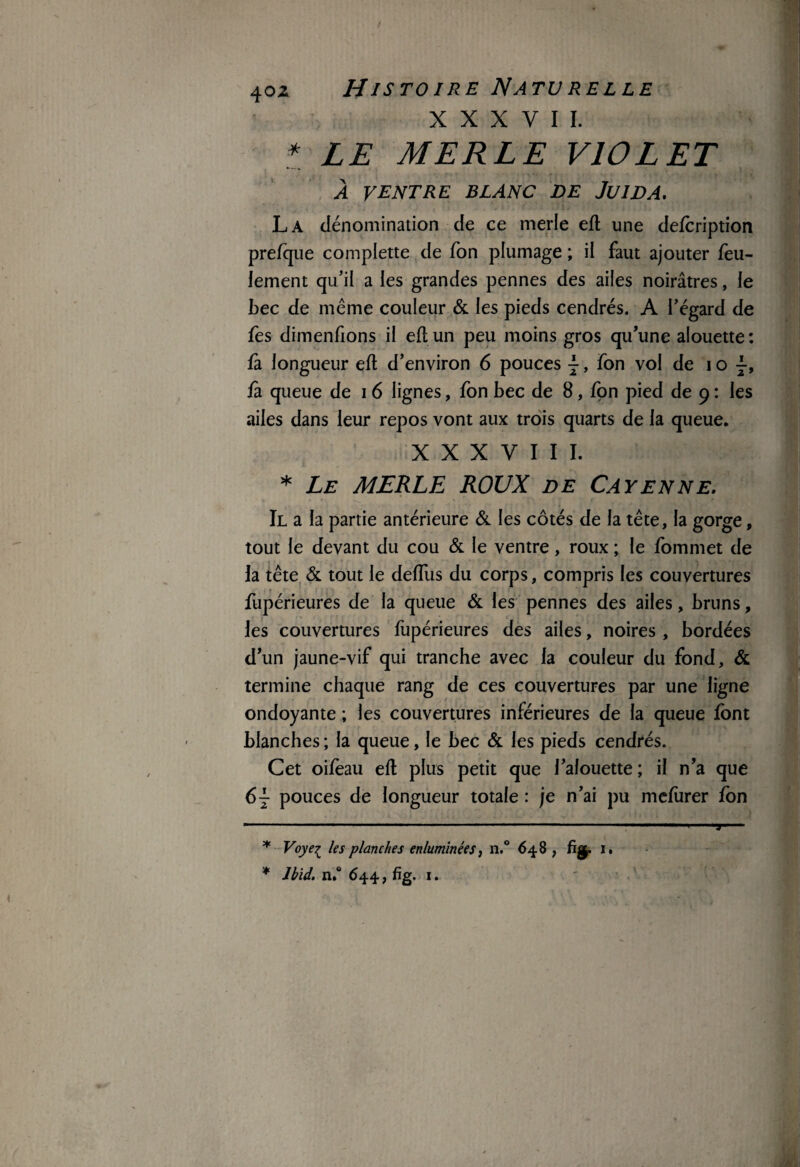 XXXVII. t LE MERLE VIOLET À VENTRE blanc de Juida. La dénomination de ce merle eft une defcription prelque complette de Ton plumage ; il faut ajouter feu¬ lement qu’il a les grandes pennes des ailes noirâtres, le bec de même couleur & les pieds cendrés. A l’égard de fes dimenfions il eft un peu moins gros qu’une alouette: û longueur eft d’environ 6 pouces j, fon vol de i o j, fa queue de i 6 lignes, fon bec de 8, fon pied de 9 : les ailes dans leur repos vont aux trois quarts de la queue. XXXVIII. * Le MERLE ROUX de Cayenne. Il a la partie antérieure & les côtés de la tête, la gorge, tout le devant du cou & le ventre, roux ; le fommet de la tête & tout le deffus du corps, compris les couvertures fupérieures de la queue & les pennes des ailes, bruns, les couvertures fupérieures des ailes, noires , bordées d’un jaune-vif qui tranche avec la couleur du fond, & termine chaque rang de ces couvertures par une ligne ondoyante ; les couvertures inférieures de la queue font blanches ; la queue, le bec & les pieds cendrés. Cet oifèau eft plus petit que l’alouette; il n’a que 6 j pouces de longueur totale : je n’ai pu mefurer fon * Voye^ les planches enluminées, n.° 648 , % 1. * Ibid. n.° 644, fig. 1. T