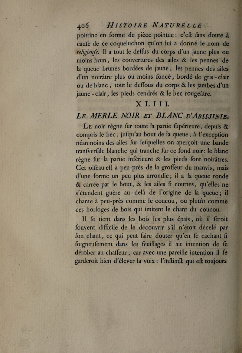 poitrine en forme de pièce pointue : c’efl fans doute à caufe de ce coqueluchon qu’on lui a donné le nom de religieufe. II a tout le deflus du corps d’un jaune plus ou moins brun, les couvertures des ailes & les pennes de la queue brunes bordées de jaune, les pennes des ailes d’un noirâtre plus ou moins foncé, bordé de gris-clair ou de blanc , tout le deflous du corps & les jambes d’un jaune-clair, les pieds cendrés & le bec rougeâtre. X L I I I. Le MERLE NOIR et BLANC d'Abissinie. Le noir règne fur toute la partie fupérieure, depuis & compris le bec, jufqu’au bout de la queue, à l’exception néanmoins des ailes fur lefquelles on aperçoit une bande tranfverfàle blanche qui tranche fur ce fond noir: le blanc règne fur la partie inférieure & les pieds font noirâtres. Cet oifeau eft à peu-près de la groffeur du mauvis, mais d’une forme un peu plus arrondie; il a la queue ronde & carrée par le bout, & les ailes fi courtes, qu’elles ne s’étendent guère au-delà de l’origine de la queue; il chante à peu-près comme le coucou, ou plutôt comme ces horloges de bois qui imitent le chant du coucou. II fe tient dans les bois les plus épais, où il feroit fouvent difficile de le découvrir s’il n’étoit décelé par fon chant, ce qui peut faire douter qu’en fe cachant fi foigneufement dans les feuillages il ait intention de fe dérober au chalfeur ; car avec une pareille intention il fe garderoit bien d’élever la voix : l’inftinét qui eft toujours