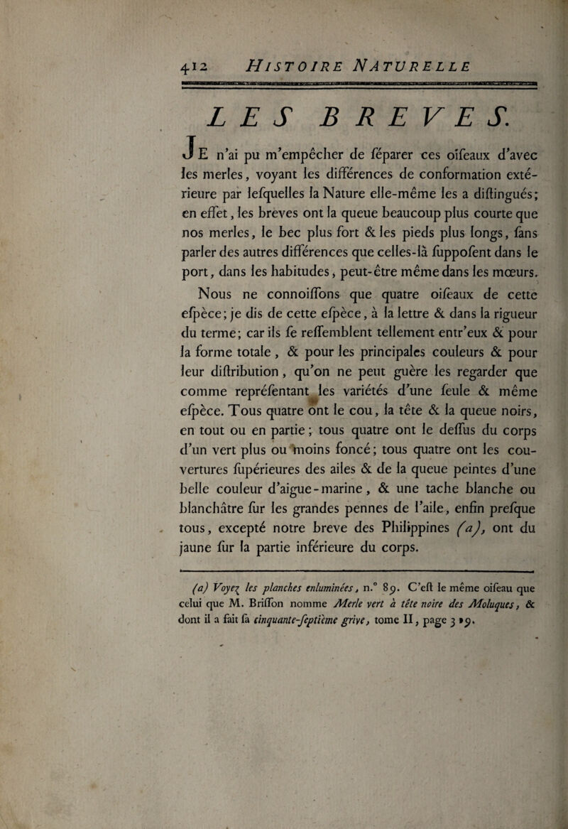 LES BREVES. J E n’ai pu m’empêcher de féparer ces oîfeaux d’avec les merles, voyant les différences de conformation exté¬ rieure par lefquelles fa Nature elle-même les a diflingués; en effet, les brèves ont la queue beaucoup plus courte que nos merles, le bec plus fort &les pieds plus longs, fans parier des autres différences que celles-là fùppofent dans le port, dans les habitudes, peut-être même dans les mœurs. Nous ne connoiffons que quatre oifeaux de cette efpèce; je dis de cette efpèce, à la lettre & dans la rigueur du terme; car ils fe refTemblent tellement entr’eux & pour la forme totale , & pour les principales couleurs & pour leur diflribution, qu’on ne peut guère les regarder que comme repréfentant les variétés d’une feule & même 1 .JH- efpèce. Tous quatre ont le cou, la tête & la queue noirs, en tout ou en partie ; tous quatre ont le deffus du corps d’un vert plus ou moins foncé; tous quatre ont les cou¬ vertures flipérieures des ailes & de la queue peintes d’une belle couleur d’aigue - marine, & une tache blanche ou blanchâtre fur les grandes pennes de l’aile, enfin prefque tous, excepté notre breve des Philippines (aj, ont du jaune fiir la partie inférieure du corps. (a) Voye^ les planches enluminées, n.° 8p. C’eft le même oifeau que celui que M. Briflon nomme Alerte vert a tête noire des Aloluques, & dont il a fait là cinquante-feptieme grive, tome II, page 3 tp.