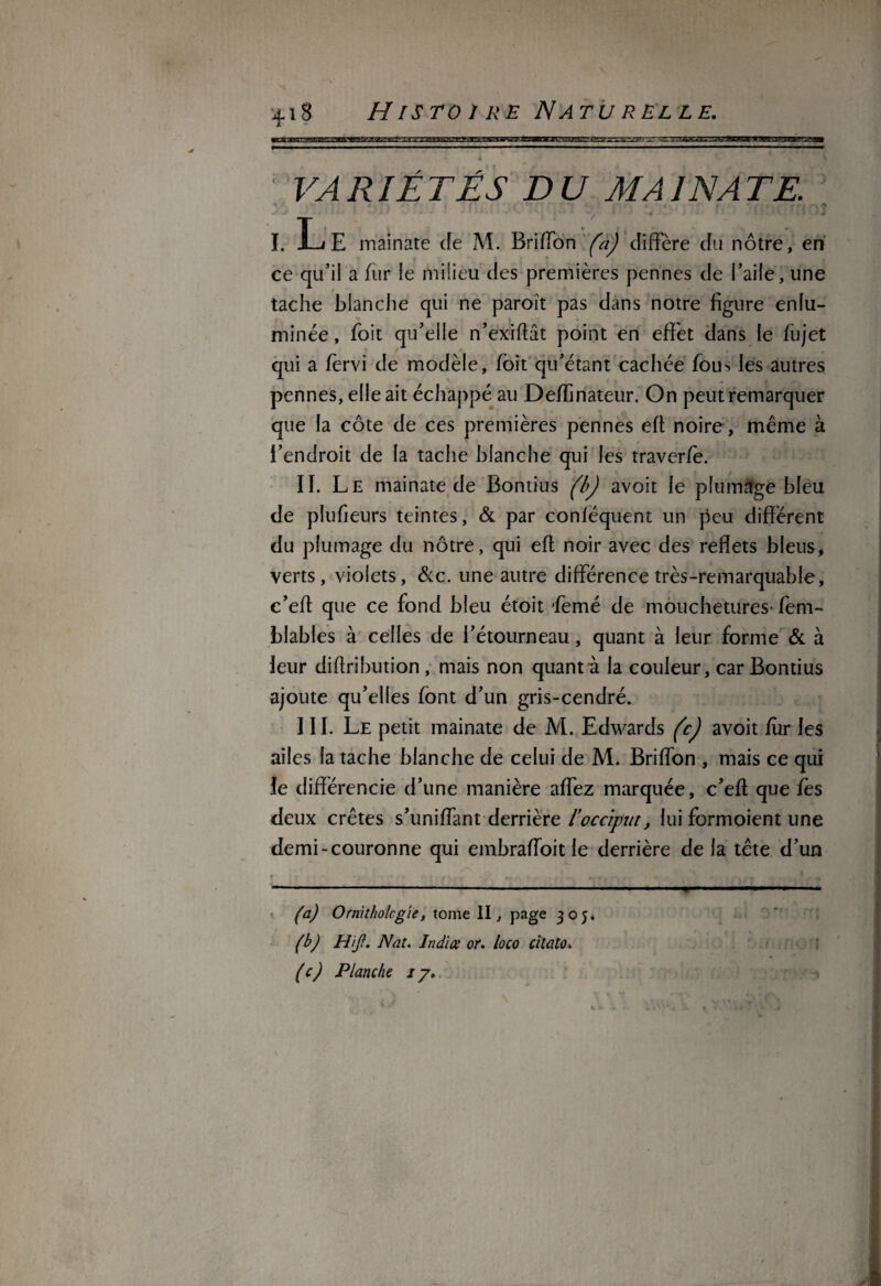 - r ■ -418 H IS TO 1 RE N ATU R EL LE. K4 /? /L TÉS DU MA INA TE. I. Le mainate Je M. Briffon (à) diffère du nôtre, en ce qu'il a fur le milieu des premières pennes de l’aile, une tache blanche qui ne paroît pas dans notre figure enlu¬ minée, foit qu’elle n’exiffât point en effet dans le fujet qui a fervi de modèle, foit qu’étant cachée fou> les autres pennes, elle ait échappé au Deffinateur. On peut remarquer que la côte de ces premières pennes efl noire , même à l'endroit de la tache blanche qui les traverfo. II. Le mainate de Bontius (bJ avoit le plumage bleu de plufieurs teintes, & par conféquent un peu différent du plumage du nôtre, qui efl noir avec des reflets bleus, verts, violets, &c. une autre différence très-remarquable, c’eft que ce fond bleu étoit femé de mouchetures-fem- blables à celles de l’étourneau, quant à leur forme & à leur diflribution , mais non quant a la couleur, car Bontius ajoute qu’elles font d’un gris-cendré. III. Le petit mainate de M. Edwards (c) avoit for les ailes la tache blanche de celui de M. Briffon , mais ce qui le différencie d’une manière affez marquée, c’eff que fès deux crêtes s’uniffant derrière l’occiput, lui fcrmoient une demi-couronne qui embraffoit le derrière de la tête d’un (a) Ornithologie, tome II, page 305. (b) FUJI. Nat. Indice or. loco citato» (c) Planche 17.