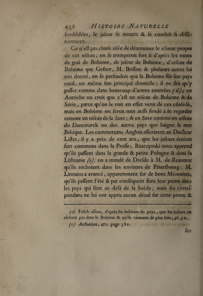 femblables, le jafeur fe nourrit & fe conduit fi clifîe- rem ment. Ce n’efl pas chofe aifée Je déterminer le climat propre de cet oifeau ; on fe tromperoit fort fi d’après les noms de geai de Bohème, de jafeur de Bohème , d’oiieau de Bohème que Gefner, M. BrifTon & plufieurs autres lui ont donné, on fe perfuadoit que la Bohème fût fon pays natal, ou même fon principal domicile: il ne fait qu’y paffer comme dans beaucoup d’autres contrées ( d); en Autriche on croit que c’eft un oifèau de Bohème & de Stirie, parce qu’on le voit en effet venir de ces côtés-là, mais en Bohème on fèroit tout auffi fondé à le regarder comme un oifèau de la Saxe ; & en Saxe comme un oifeau du Danemarck ou des autres pays que baigne la mer Baltique. Les commerçans Anglois affluèrent au Doéleur Lifler, il y a près de cent ans , que les jafèurs étoient fort communs dans la Pruffe; Rzaczynski nous apprend qu’ils pafTent dans la grande & petite Pologne & dans la Lithuanie (e): on a mandé de Drefde à M. de Reaumur qu’ils nichoient dans les environs de Péterfbourg: M. Linnæusa avancé, apparemment fur de bons Mémoires, qu’ils pafTent l’été & par conféquent font leur ponte dans les pays qui font au-delà de la Suède; mais fes corref pondans ne lui ont appris aucun détail fur cette ponte & (d) Frifch affure, d’après les habitans du pays, que. les jafeurs ne nichent pas dans la Bohème & qu’ils viennent de plus loin, pl. 3 2* (e) Auftuarium, trc. page 382. fes