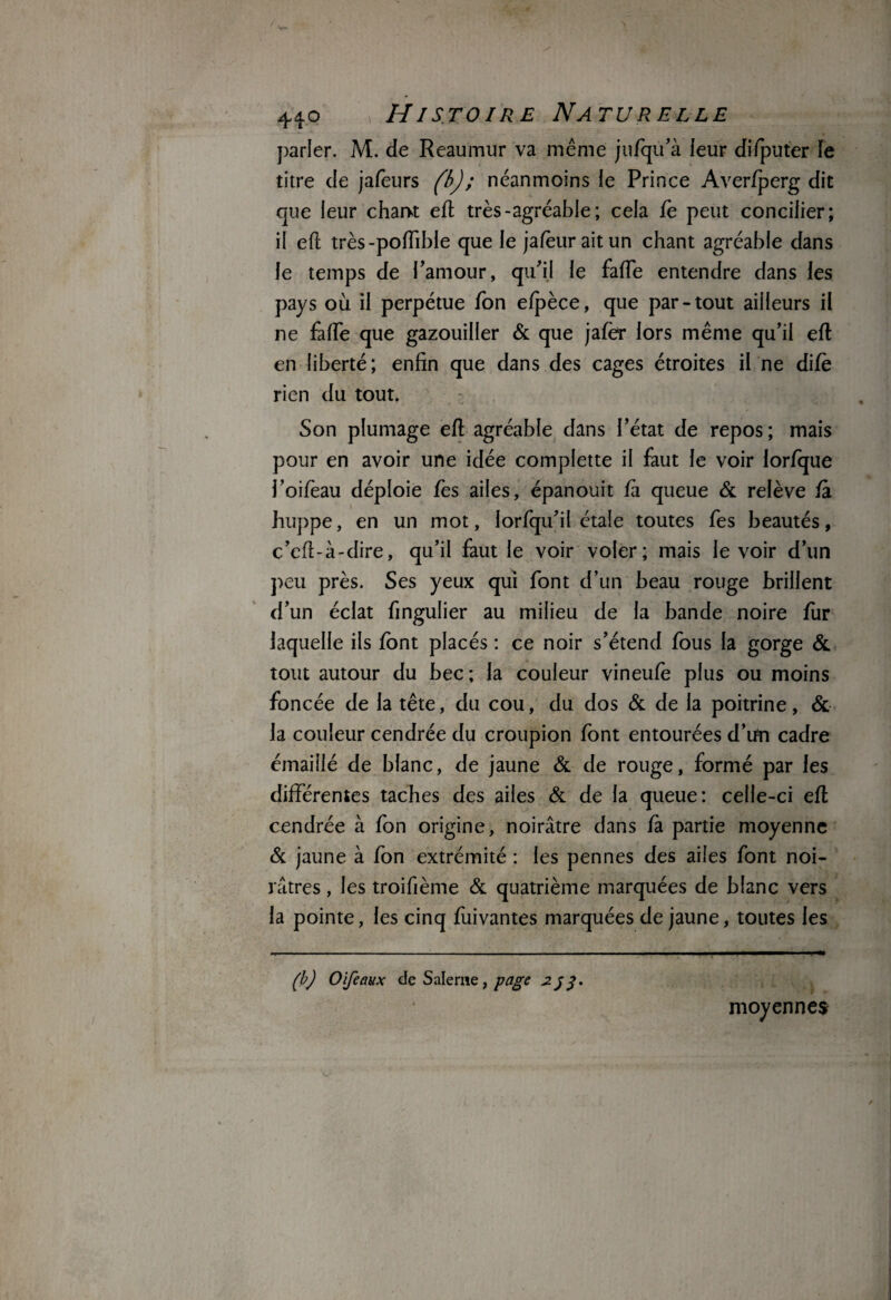 parler. M. de Reaumur va même jufqu’à leur difputer le titre de jafèurs (b); néanmoins le Prince Averfperg dit que leur chant efi très-agréable; cela fè peut concilier; il eft très-poffible que le jafèuraitun chant agréable dans le temps de l’amour, qu’il le fade entendre dans les pays où il perpétue Ton elpèce, que par-tout ailleurs il ne fade que gazouiller & que jafer lors même qu’il efl en liberté; enfin que dans des cages étroites il ne difè rien du tout. Son plumage eft agréable dans l’état de repos; mais pour en avoir une idée complette il faut le voir lorfque l’oifeau déploie fes ailes, épanouit fa queue & relève fa huppe, en un mot, lorfqu’il étale toutes fes beautés, c’efi-à-dire, qu’il faut le voir voler; mais le voir d’un peu près. Ses yeux qui font d’un beau rouge brillent d’un éclat fingulier au milieu de la bande noire fur laquelle ils font placés : ce noir s’étend fous la gorge & tout autour du bec; la couleur vineufè plus ou moins foncée de la tête, du cou, du dos & de la poitrine, & la couleur cendrée du croupion font entourées d’un cadre émaillé de blanc, de jaune & de rouge, formé par les différentes taches des ailes & de la queue: celle-ci eft cendrée à fon origine, noirâtre dans la partie moyenne & jaune à fon extrémité : les pennes des ailes font noi¬ râtres , les troifième & quatrième marquées de blanc vers la pointe, les cinq fuivantes marquées de jaune, toutes les (b) O [féaux de Saleme, page 3. moyennes