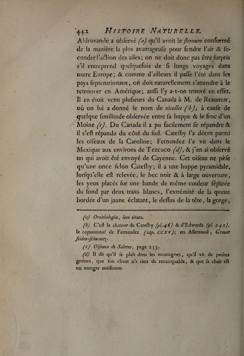 44*2 HrsrowE Naturelle. Aidrovande a obfervé (a) qu'il avoit le(lernum conformé de la manière la plus avantageufe pour fendre l’air & fé¬ conder i’aéfion des ailes; on ne doit donc pas êtrefurpris s’il entreprend quelquefois de fi longs voyages dans notre Europe; & comme d’ailleurs il paffe l’été dans les pays feptentrionaux, on doit naturellement s’attendre à le retrouver en Amérique; auffi l’y a-t-on trouvé en effet. II en étoit venu plufieurs du Canada à M. de Reaumur, où on lui a donné le nom de récollet (b), à caufe de quelque fimilitude obfèrvée entre fa huppe & le froc d’un Moine fcj. Du Canada il a pu facilement fe répandre & il s’eft répandu du côté du frid. Catefby l’a décrit parmi les oifeaux de la Caroline; Fernandez l’a vu dans le Mexique aux environs de Tezcuco (dj, Sa j’en ai obfervé un qui avoit été envoyé de Cayenne. Cet oifeau ne pèfè qu’une once félon Catefby ; il a une huppe pyramidale, lorfqu’elle efl relevée, le bec noir Sa à large ouverture, les yeux placés fur une bande de meme couleur féparée du fond par deux traits blancs, l’extrémité de la queue bordée d’un jaune éclatant, le deffus de la tête, la gorge, (a) Ornithologia, loco citâto. (b) C’efl le chaterer de Catefby (pl.46) 6c d’Edwards (pi. 242), le caquantototl de Fernandez (cap. ccxv); en Allemand, Crauer feiden-fehwant (c) Oifeaux de Saler ne, page 253. (d) Il dit qu’il fe plaît dans les montagnes , qu’il vit de petites graines, que Ton chant n’a rien de remarquable, 6c que Ta chair efl un manger médiocre.