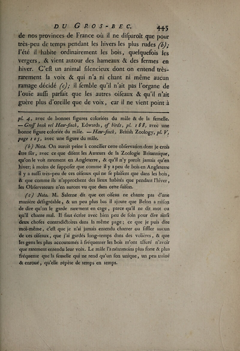 de nos provinces de France où il ne difparoît que pour très-peu de temps pendant les hivers les plus rudes (b); l’été il habite ordinairement les bois, quelquefois les vergers, & vient autour des hameaux & des fermes en hiver. C’eft un animal hlencieux dont on entend très- rarement la voix & qui n’a ni chant ni même aucun ramage décidé (c) ; il femble qu’il n’ait pas l’organe de l’ouïe auffi parfait que les autres oifeaux & qu’il n’ait guère plus d’oreille que de voix, car il ne vient point à pi 4, avec de bonnes figures coloriées du mâle & de la femelle. — Grojf beak vel Haw-jnch, Edwards, of birds, pi. i 88, avec une bonne figure coloriée du mâle. —Haw-jinch, British Zoology, pi. V> page 1 oj, avec une figure du mâle. (b) Nota. On auroit peine à concilier cette obfervation dont je crois être fûr, avec ce que difent les Auteurs de la Zoologie Britannique, qu’on le voit rarement en Angleterre, & qu’il n’y paroît jamais qu’en hiver; à moins de fuppofer que comme il y a peu de bois en Angleterre il y a aufîi très-peu de ces oifeaux qui ne fe plaifent que dans les bois, & que comme ils n’approchent des lieux habités que pendant l’hiver, ïes Obfervateurs n’en auront vu que dans cette faifon. ( c ) Nota. M. Salerne dit que cet oifeau ne chante pas d’une manière défagréable* & un peu plus bas il ajoute que Belon a raifon de dire qu’on le garde rarement en cage , parce qu’il ne dit mot ou qu’il chante mal. Il faut écrire avec bien peu de foin pour dire ainfi deux chofes contradictoires dans la même page ; ce que je puis dire moi-même, c’eft que je n’ai jamais entendu chanter ou fiffler aucun de ces oifeaux, que j’ai gardés long-temps dans des volières, & que ïes gens les plus accoutumés à fréquenter les bois m’ont afluré n’avoir que rarement entendu leur voix. Le mâle l’a néanmoins plus forte & plus fréquente que la femelle qui ne rend qu’un fon unique, un peu traîné & enroué, qu’elle répète de temps en temps.