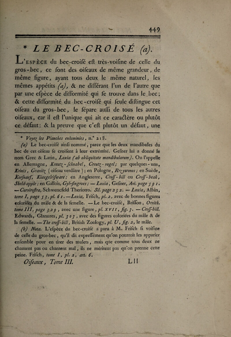 * LE BEC-CROISÉ (a). L’espèce du bec-croifé eft très-voifme de celle du gros-bec, ce font des oifèaux de même grandeur, de même figure, ayant tous deux le même naturel, les mêmes appétits (a), & ne différant l’un de l’autre que par une efpèce de difformité qui fe trouve dans le_bec; & cette difformité du bec-croifé qui feule diftingue cet oifeau du gros-bec, le fépare auffi de tous les autres oifeaux, car il eft l’unique qui ait ce caraétère ou plutôt ce défaut: & la preuve que c’eft plutôt un défaut, une * Voye^ les Planches enluminées, n.° x i 3. (a) Le bec-croifé ainfi nommé, parce que les deux mandibules du bec de cet oifeau fe croifent à leur extrémité. Gefner lui a donné le nom Grec & Latin, Loxïa (ab obliquitate mandïbularum). On l’appelle en Allemagne, Kreut^-fchnabel, Creut^- vogel; par quelques-uns, Krinis, Granit£ ( oifeau verdâtre ) ; en Pologne, Rr^ywonos; en Suède, Korfnaef, Kiaegelrifware; en Angleterre, Crojf-bill ou Crojf-beak, Sheld-apple ; en Gallois, Gyl-fngroes ; — Loxia, Gefner, Avi. page y p i. — Curnrojlra, Schwencfeld Theriotro. S'il.page2y 2. — Loxia, Albin, tome /, page y y, pl. 61. —Loxia, Frifch, pl. 2, avec de bonnes figures coloriées du mâle & de la femelle. —Le bec-croifé, Brifton, Ornith. tome 111, page y 29 , avec une figure , pl. XVII, jig. y. — Crojf-bill. Edwards, Glanures, pl. y 0y , avec des figures coloriées du mâle & de la femelle. —The crojf-bill, British Zoology, pl. U, fg. 2, le mâle. (b) Nota. L’elpèce du bec-croifé a paru à M. Frifch fi voifine de celle du gros-bec , qu’il dit expreffément qu’on pourroit les apparier enfemble pour en tirer des mulets, mais que comme tous deux ne chantent pas ou chantent mal, ils ne méritent pas qu'on prenne cette peine. Frifch, tome I, pl. 2, art. 6, Oifeaux, Tome III. L 11