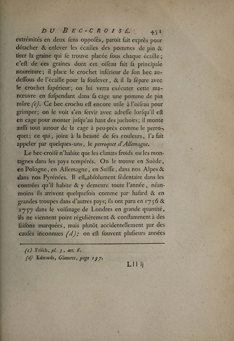 extrémités en deux fens oppofés, paroît fait exprès pour détacher & enlever les écailles des pommes de pin & tirer la graine qui fe trouve placée fous chaque écaille ; c’efl de ces graines dont cet oifèau fait fa principale nourriture; il place le crochet inférieur de fbn bec au- deffous de l’écaille pour la foulever, & il la fépare avec le crochet fupérieur; on lui verra exécuter cette ma¬ nœuvre en fufpendant dans fa cage une pomme de pin mûre fcj. Ce bec crochu efl encore utile à f oifèau pour grimper; on le voit s’en fervir avec adreffe lorfqu’il efl en cage pour monter jufqu’au haut des juchoirs; il monte auffi tout autour de la cage à peu-près comme le perro-, quet ; ce qui, joint à la beauté de les couleurs, l’a fait appeler par quelques-uns, \t perroquet d’Allemagne. Le bec-croifé n’habite que les climats froids ou les mon¬ tagnes dans les pays tempérés. On le trouve en Suède, en Pologne, en Allemagne, en Suiffe, dans nos Alpes & dans nos Pyrénées. Il efl.abfolument fédentaire dans les contrées qu’il habite & y demeure toute l’année, néan¬ moins ils arrivent quelquefois comme par hafard & en grandes troupes dans d’autres pays; ils ont paru en 1756 & 1757 dans le voifinage de Londres en grande quantité, ils ne viennent point régulièrement & conflammentà des faifons marquées, mais plutôt accidentellement par des caufes inconnues (d); on efl fouvent plufieurs années (c) Frifch, pi 3, art, 6, (d) Edwards, Glanures, page rÿy• LU ij