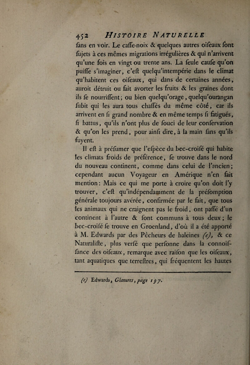 fans en voir. Le caffe-noix & quelques autres oifeaux font fùjets à ces mêmes migrations irrégulières & qui n’arrivent qu’une fois en vingt ou trente ans. La feule caufe qu’on puiffe s’imaginer, c’eft quelqu’intempérie clans le climat qu’habitent ces oifeaux, qui dans de certaines années, auroit détruit ou fait avorter les fruits & les graines dont ils fe nourriffent ; ou bien quelqu’orage, quelqu’ourangan fiibit qui les aura tous chaffés du même côté, car ils arrivent en fi grand nombre & en même temps fi fatigués, fi battus, qu’ils n’ont plus de fouci de leur confervation & qu’on les prend, pour ainfi dire, à la main fans qu’ils fuyent. Il efl à préfumer que l’efpèce du bec-croifé qui habite les climats froids de préférence, fe trouve dans le nord du nouveau continent, comme dans celui de l’ancien; cependant aucun Voyageur en Amérique n’en fait mention : Mais ce qui me porte à croire qu’on doit l’y trouver, c’eft qu’indépendamment de la préfomption générale toujours avérée, confirmée par le fait, que tous les animaux qui ne craignent pas le froid, ont paffé d’un continent à l’autre & font communs à tous deux ; le bec-croifé fe trouve en Groenland, d’où il a été apporté à M. Edwards par des Pêcheurs de baleines fej, & ce Naturalifte, plus verfé que perfonne dans la connoif- fance des oifeaux, remarque avec raifôn que les oifeaux, tant aquatiques que terreftres, qui fréquentent les hautes (e) Edwards, Glanures, page 197* c '