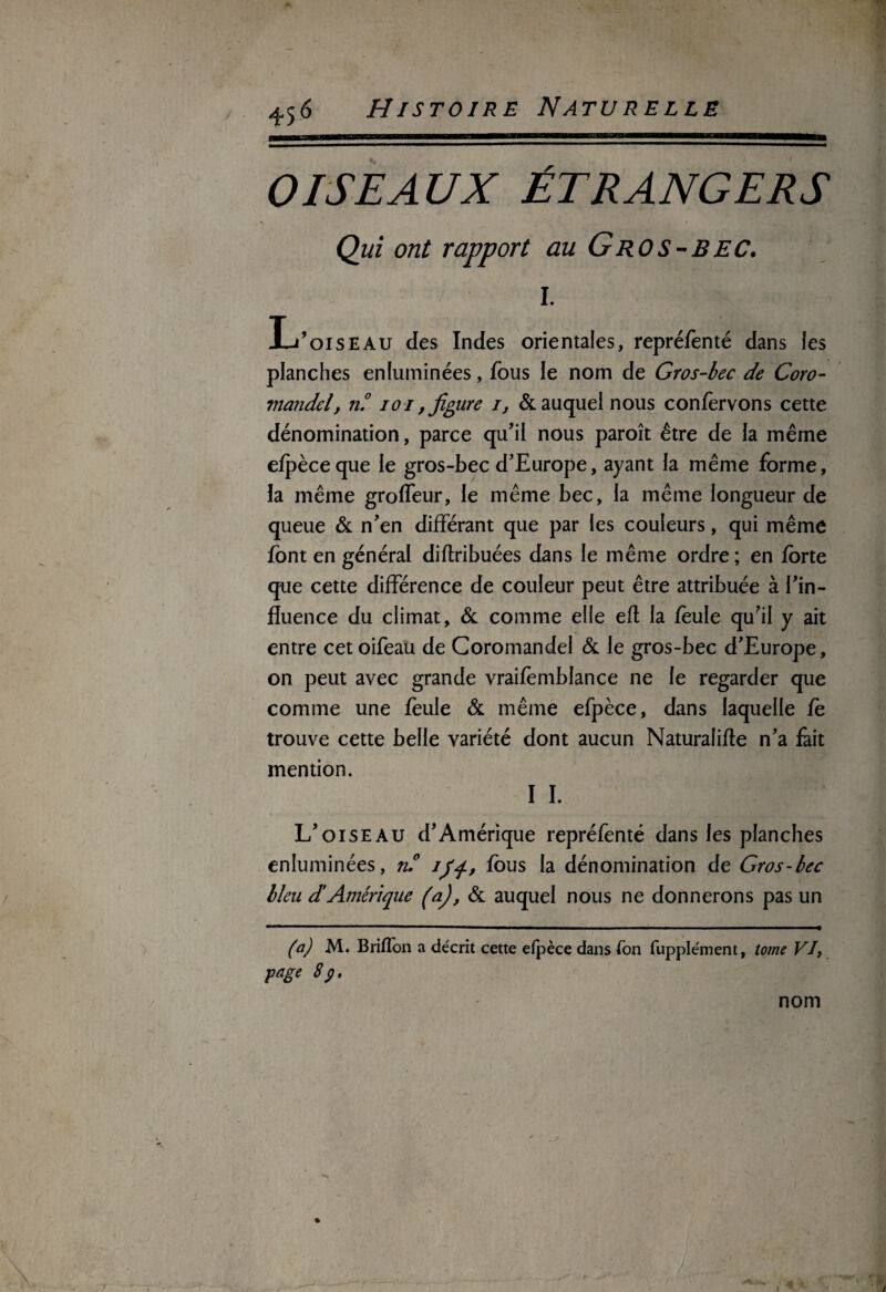 OISEAUX ÉTRANGERS Qui ont rapport au Gros-BEC. I. L’oiseau des Indes orientales, repréfenté dans les planches enluminées, fous le nom de Gros-bec de Coro¬ mandel, n.° io i, figure i, & auquel nous confervons cette dénomination, parce qu’il nous paroît être de la même efpèceque le gros-bec d’Europe, ayant la même forme, la même groffeur, le même bec, la même longueur de queue & n’en différant que par les couleurs, qui même font en général diftribuées dans le même ordre ; en forte que cette différence de couleur peut être attribuée à l’in¬ fluence du climat, & comme elle efl la feule qu’il y ait entre cet oifeau de Coromandel & le gros-bec d’Europe, on peut avec grande vraifemblance ne le regarder que comme une feule & même efpèce, dans laquelle fè trouve cette belle variété dont aucun Naturalifle n’a fait mention. I I. L’oiseau d’Amérique repréfenté dans les planches enluminées, ru ifq., fous la dénomination de Gros-bec bleu d’Amérique (a), & auquel nous ne donnerons pas un (a) M. Briflon a décrit cette efpèce dans fon fupplément, tome VI, page 8 p. nom