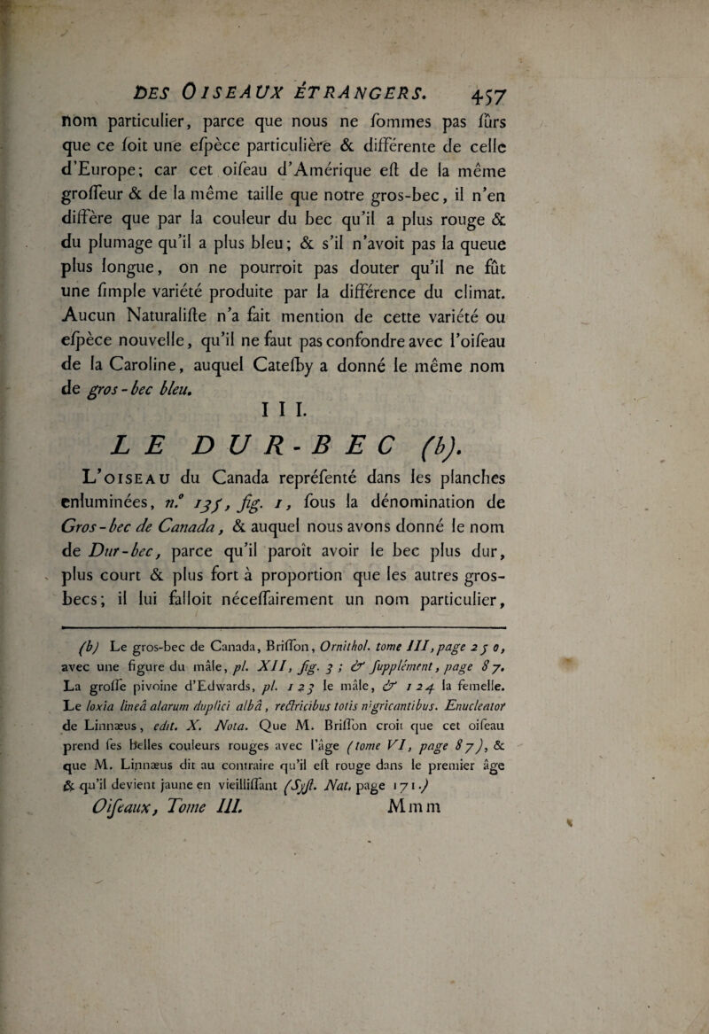 nom particulier, parce que nous ne fommes pas fûrs que ce foit une efpèce particulière & différente de celle d’Europe; car cet oifèau d’Amérique efl de la même groffeur & de la même taille que notre gros-bec, il n’en diffère que par la couleur du bec qu’il a plus rouge & du plumage qu’il a plus bleu; & s’il n’avoit pas la queue plus longue, on ne pourroit pas douter qu’il ne fût une fimple variété produite par la différence du climat. Aucun Naturalise n’a fait mention de cette variété ou efpèce nouvelle, qu’il ne faut pas confondre avec l’oifeau de la Caroline, auquel Catefby a donné le même nom de gros-bec bleu. I I I. LE D U R- B E C (b). L’oiseau du Canada repréfenté dans les planches enluminées, n.° 13f, fig. 1, fous la dénomination de Gros-bec de Canada , & auquel nous avons donné le nom de Dur - bec, parce qu’il paroît avoir le bec plus dur, . plus court & plus fort à proportion que les autres gros- becs; il lui falloit néceffairement un nom particulier, (b) Le gros-bec de Canada, Brillon, Ornithol. tome 111,page 2 j 0, avec une figure du mâle, pi. XII, fg. 3 ; & fupplément, page 87. La groffe pivoine d’Edwards, pi. 1^3 le mâle, 8? 1 2g la femelle. Le loxia lineâalarum duplici alb 'à, reâricibus totis ivgricantibvs. Enucleator de Linnæus, edit. X. Nota. Que M. Brillon croit que cet oifeau prend les belles couleurs rouges avec l’âge (tome VI, page 87), & que M. Linnæus dit au contraire qu’il efl; rouge dans le premier âge & qu’il devient jaune en vieilliflant (’SyJl. Nat, page 171.) O if eaux, Tome III. Mmm