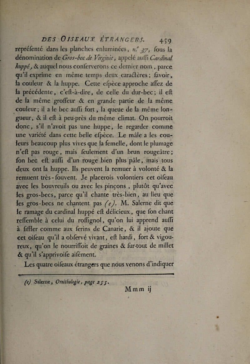 repréfenté dans les planches enluminées, n.°37, fous fa dénomination de Gros-bec de Virginie, appelé au (fi Cardinal huppé, & auquel nous conferverons ce dernier nom , parce qu’il exprime en même temps deux caractères ; /avoir, la couleur & la huppe. Cette eipèce approche a/Tez de la précédente, c’e/l-à-dire, de celle du dur-bec; il e/l de la même gro/Teur & en grande partie de la même couleur ; il a le bec au/Ti fort, la queue de la même lon¬ gueur, & il e/l à peu-près du même climat. On pourroit donc, s’il n’avoit pas une huppe, le regarder comme une variété dans cette belle e/pèce. Le mâle a les cou¬ leurs beaucoup plus vives que la femelle, dont le plumage n’e/l pas rouge, mais feulement d’un brun rougeâtre ; fon bec e/l au/Ti d’un rouge bien plus pâle, mais tous deux ont la huppe. Ils peuvent la remuer à volonté & la remuent très-fouvent. Je placerois volontiers cet oifeau avec les bouvreuils ou avec les pinçons , plutôt qu’avec les gros-becs, parce qu’il chante très-bien, au lieu que les gros-becs ne chantent pas (e). M. Salerne dit que le ramage du cardinal huppé e/l délicieux, que fon chant re/femble à celui du ro/Tignol, qu’on lui apprend au/fi à fifïïer comme aux ferins de Canarie, & il ajoute que cet oifoau qu’il a ob/èrvé vivant, e/l hardi, fort & vigou¬ reux, qu’on le nourri/Toit de graines & for-tout de millet & qu’il s’apprivoifo aifément. Les quatre oifeaux étrangers que nous venons d’indiquer (e) Salerne, Ornithologie, page 2j Mmm i)