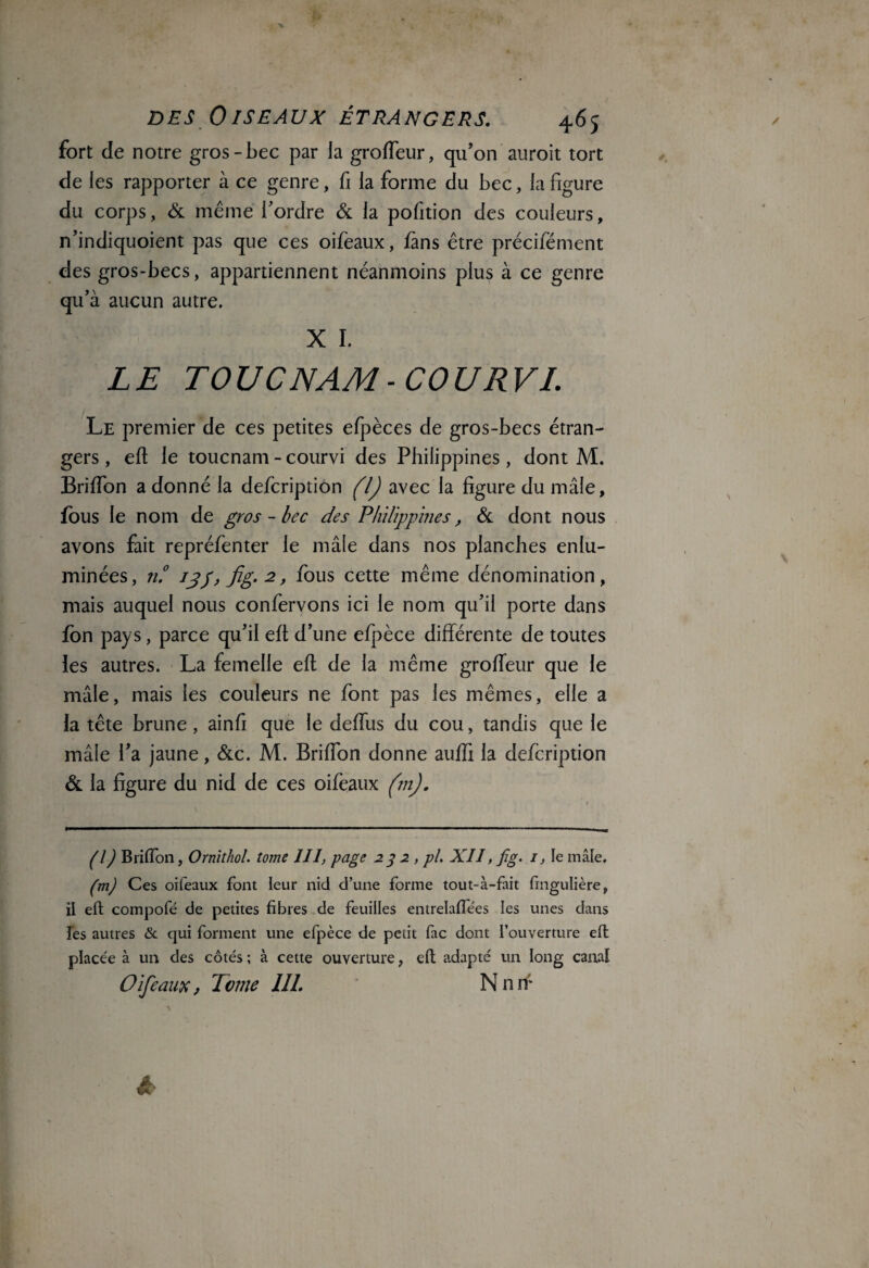 fort de notre gros-bec par la groffeur, qu’on auroit tort de les rapporter à ce genre, fi la forme du bec, la figure du corps, & même l’ordre & la pofition des couleurs, n’indiquoient pas que ces oifeaux, fans être précifément des gros-becs, appartiennent néanmoins plus à ce genre qu’à aucun autre. X I. LE TOU CNAM-COU RVI. Le premier de ces petites efpèces de gros-becs étran¬ gers, eft le toucnam-courvi des Philippines, dont M. Briffon a donné la defcription (l) avec la figure du mâle, fous le nom de gros - bec des Philippines, de dont nous avons fait repréfenter le mâle dans nos planches enlu¬ minées, n.° i^g,fig,2, fous cette même dénomination, mais auquel nous confervons ici le nom qu’il porte dans fon pays, parce qu’il eft d’une efpèce différente de toutes ies autres. La femelle eft de la même groffeur que le mâle, mais les couleurs ne font pas les mêmes, elle a la tête brune, ainfi que le deffus du cou, tandis que le mâle l’a jaune, &c. M. Briffon donne aufli la defcription & la figure du nid de ces oifeaux (m). (l) Briffon, Ornithol. tome III, page 23 2 , pl. XII, jîg. 1, le mâle. (m) Ces oifeaux font leur nid d’une forme tout-à-fait fingulière, il eft compofé de petites fibres de feuilles entrelaffees les unes dans les autres & qui forment une efpèce de petit fac dont l’ouverture eft placée à un des côtés ; à cette ouverture, eft adapté un long canal Oifeaux, Tome 111. Nnn;