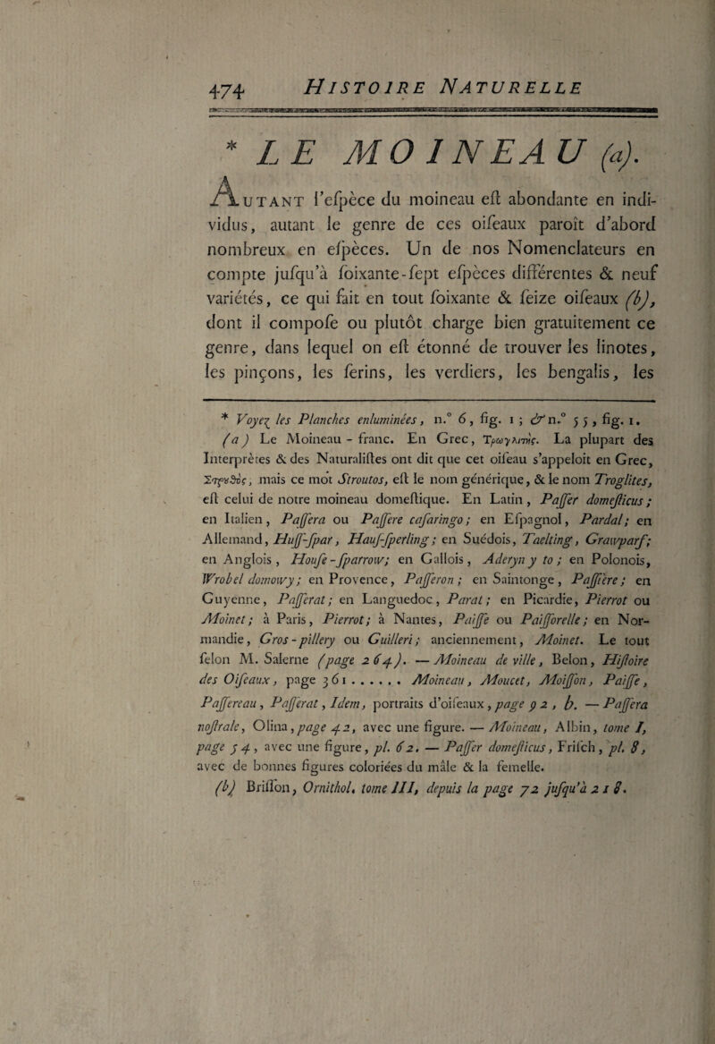 * L E MO 1NEA U (a). Autant l’efpèce du moineau efl abondante en indi¬ vidus, autant le genre de ces oifeaux paroît d’abord nombreux en efpèces. Un de nos Nomenclateurs en compte jufqu’à foixante-fept efpèces différentes & neuf variétés, ce qui fait en tout foixante & feize oifeaux (b), dont il compofè ou plutôt charge bien gratuitement ce genre, dans lequel on efl étonné de trouver les linotes, les pinçons, les ferins, les verdiers, les bengalis, les * Voye^ les Planches enluminées, n.° 6, fig. i ; & n»° 55, fig. 1, (a) Le Moineau - franc. En Grec, TpoyMnç. La plupart des Interprètes & des Naturalises ont dit que cet oileau s’appeloit en Grec, , mais ce mot Stroutos, eft le nom générique, & le nom Troglites, eft celui de notre moineau domeftique. En Latin, Pajffer domejlicus; en Italien, P a (fera ou Pajfere cafaringo ; en Efpagnol, Pardal ; en Allemand, Huff-fpar, HauJ-fperling; en Suédois, Taelting, Graxvparf; en Anglois, Houfe-fparrow; en Gallois, Aderyn y to ; en Polonois, Wrobel domowy; en Provence, Pajferon ; en Saintonge , Pajfiere ; en Guyenne, PaJJerat ; en Languedoc, Parut; en Picardie, Pierrot ou Aioinct; à Paris, Pierrot; à Nantes, Paijfe ou P a fore lie; en Nor¬ mandie, Gros - pillery ou Guilleri; anciennement, Moinet. Le tout félon M. Salerne (page 264). —Moineau de ville, Belon, PJiJloire des Oifeaux, page 361.Moineau, Moucet, MoiJJon, Paijfe, Pajfere au , PaJJerat, Idem, portraits d’oifeaux, page y 2 , [y. —Pajfera nojlrale, Olina > page 42, avec une figure. — Moineau, Albin, tome I, page y g , avec une figure, pl. 62. — Paff'er domejlicus > Frilch , pl, 8, avec de bonnes figures coloriées du mâle & la femelle. (b) Brillon, Ornithol, tome II J, depuis la page y 2 jufqu’à 2 1 8.