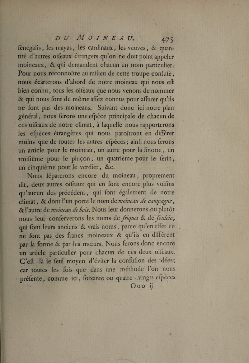 fénégalis, les mayas, les cardinaux, les veuves, & quan¬ tité d’autres oifeaux étrangers qu’on ne doit point appeler moineaux, & qui demandent chacun un nom particulier. Pour nous reconnoître au milieu de cette troupe confufè, nous écarterons d’abord de notre moineau qui nous efl bien connu, tous les oifeaux que nous venons de nommer & qui nous font de même allez connus pour affurer qu’ils ne font pas des moineaux. Suivant donc ici notre plan général, nous ferons uneefpèce principale de chacun de ces oifeaux de notre climat, à laquelle nous rapporterons les efpèces étrangères qui nous paroîtront en différer moins que de toutes les autres efpèces; ainfi nous ferons un article pour le moineau, un autre pour la linotte, un troifième pour le pinçon, un quatrième pour le ferin, un cinquième pour le verdier, &c. Nous féparerons encore du moineau, proprement dit, deux autres oifeaux qui en font encore plus voifins qu’aucun des précédens, qui font également de notre climat, & dont l’un porte le nom de moineau de campagne, & l’autre de moineau de bois. Nous leur donnerons ou plutôt nous leur confèrverons les noms de friquet & de foulcie, qui font leurs anciens & vrais noms, parce qu’en effet ce ne font pas des francs moineaux & qu’ils en diffèrent par la forme & par les moeurs. Nous ferons donc encore un article particulier pour chacun de ces deux oifeaux. C’eft-là le feu! moyen d’éviter la confufion des idées; car toutes les fois que dans une méthode l’on nous préfente, comme ici, foixante ou quatre-.vingts efpèces Ooo ij