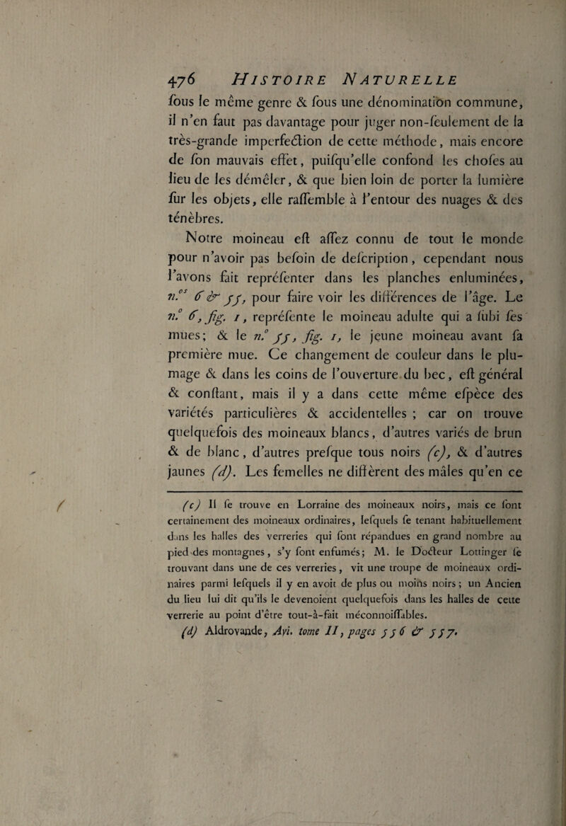 fous le même genre & fous une dénomination commune, il n’en faut pas davantage pour juger non-fèulement de la très-grande imperfection de cette méthode, mais encore de fon mauvais effet, puifqu’elle confond les chofes au lieu de les démêler, & que bien loin de porter la lumière fur les objets, elle raffemble à l’entour des nuages & des ténèbres. Notre moineau efl affez connu de tout le monde pour n’avoir pas befoin de defcription, cependant nous l’avons fait repréfenter dans les planches enluminées, ?i.cs (TIer jj, pour faire voir les différences de l’âge. Le n.° d, jïg, 1, repréfente le moineau adulte qui a fubi les mues; & le n.° jj, fig. 1, le jeune moineau avant fa première mue. Ce changement de couleur dans le plu¬ mage & dans les coins de l’ouverture du bec, efl général & confiant, mais il y a dans cette même efpèce des variétés particulières & accidentelles ; car on trouve quelquefois des moineaux blancs, d’autres variés de brun & de blanc, d’autres prefque tous noirs (c), & d’autres jaunes (d). Les femelles ne diffèrent des mâles qu’en ce (c) II Te trouve en Lorraine des moineaux noirs, mais ce font certainement des moineaux ordinaires, lefquels fe tenant habituellement dans les halles des verreries qui font répandues en grand nombre au pied des montagnes, s’y font enfumés ; M. le Doéteur Lottinger (ê trouvant dans une de ces verreries, vit une troupe de moineaux ordi¬ naires parmi lefquels il y en avoit de plus ou moins noirs ; un Ancien du lieu lui dit qu’ils le devenoient quelquefois dans les halles de cette verrerie au point d’être tout-à-fait méconnoiffables. (d) Aldrovande, Ayi. tome II, pages