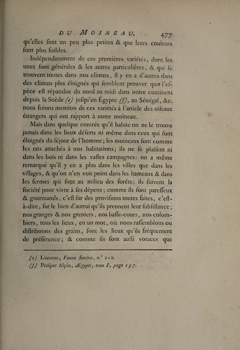 qu’elles font un peu plus petites & que leurs couleurs font plus foibles. Indépendamment de ces premières variétés, dont les unes font générales & les autres particulières, & qui fe trouvent toutes dans nos climats, il y en a d’autres dans des climats plus éloignés qui femblent prouver que i’ef- pèce ed répandue du nord au midi dans notre continent depuis la Suède (e) jufqu’en Égypte (f), au Sénégal, &c. nous ferons mention de ces variétés à l’article des oifèaux étrangers qui ont rapport à notre moineau. Mais dans quelque contrée qu’il habite on ne le trouve jamais dans les lieux déferts ni même dans ceux qui font éloignés du fëjour de l’homme; les moineaux font comme les rats attachés à nos habitations; ils ne Ce plaifent ni dans les bois ni dans les vafles campagnes: on a même remarqué qu’il y en a plus dans les villes que dans les villages, & qu’on n’en voit point dans les hameaux & dans les fermes qui font au milieu des forêts; ils fuivent la fociété pour vivre à fes dépens ; comme ils font pareffeux & gourmands, c’eftfur des provifionstoutes faites, c’efl- à-dire, furie bien d’autrui qu’ils prennent leur fubfiflance ; nos granges & nos greniers, nos baffe-cours, nos colom¬ biers, tous les lieux, en un mot, où nous raffemblons ou diftribuons des grains, font les lieux qu’ils fréquentent de préférence ; & comme ils font auffi voraces que (e) Linnæus, Fauna Suecica, n.° 212. (J) Profper Alpin, Ægypti, tome I, page 1