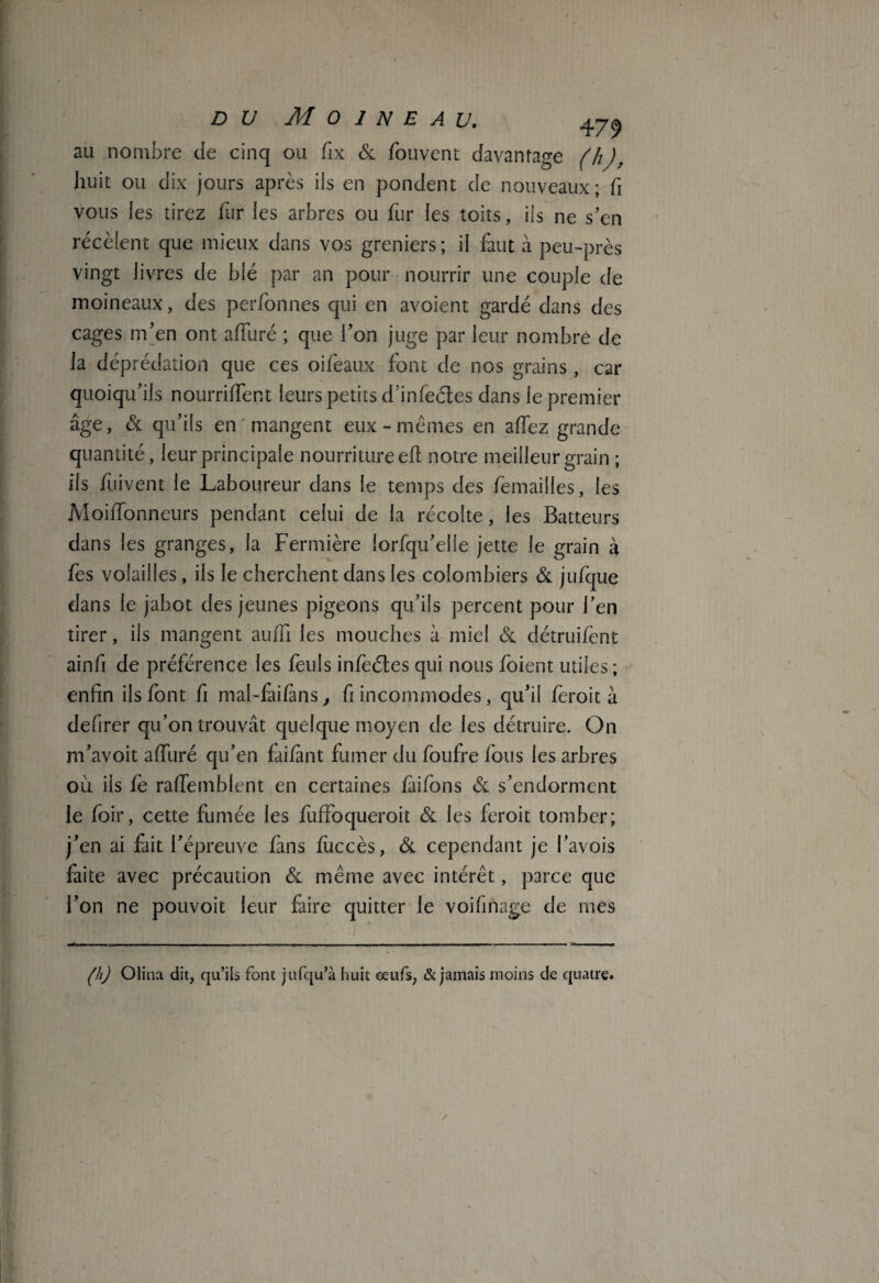 au nombre de cinq ou fix & fouvent davantage (h), huit ou dix jours après ils en pondent de nouveaux; h vous les tirez fur les arbres ou fur les toits, ils ne s’en recèlent que mieux dans vos greniers; il faut à peu-près vingt livres de blé par an pour nourrir une couple de moineaux, des perfonnes qui en avoient gardé dans des cages m’en ont a duré ; que l’on juge par leur nombre de la déprédation que ces oifeaux font de nos grains, car quoiqu’ils nourrirent leurs petits d’infeétes dans le premier âge, & qu’ils en mangent eux-mêmes en adez grande quantité, leur principale nourriture ed notre meilleur grain ; ils fuivent le Laboureur dans le temps des démaillés, les Moidonneurs pendant celui de la récolte, les Batteurs dans les granges, la Fermière lorfqu’elie jette le grain à fes volailles, ils le cherchent dans les colombiers & jufque dans le jabot des jeunes pigeons qu’ils percent pour l’en tirer, iis mangent audi les mouches à miel & détruifent ainfi de préférence les feuls infeéles qui nous foient utiles; enfin ils font fi maî-faifims, fi incommodes, qu’il fèroit à defirer qu’on trouvât quelque moyen de les détruire. On m’avoit adiiré qu’en fàifànt fumer du foufre fous les arbres où iis fe rademblent en certaines fiiifons & s’endorment le foir, cette fumée les fiiffoqueroit & les feroit tomber; j’en ai fait l’épreuve fans fuccès, & cependant je i’avois faite avec précaution & même avec intérêt, parce que l’on ne pouvoit leur faire quitter le voifinage de mes (h) Olina dit, qu’ils font jufqu’à huit œufs, & jamais moins de quatre.