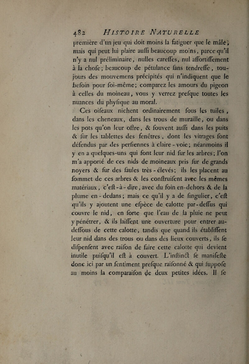 première d’un jeu qui doit moins ia fatiguer que le mâle; mais qui peut lui plaire auffi beaucoup moins, parce qu’il n’y a nul préliminaire, nulles careffes, nul affortifTement à la chofe; beaucoup de pétulance fàns tendreffe, tou¬ jours des mouvemens précipités qui n’indiquent que le Jbefoin pour foi-même; comparez les amours du pigeon à celles du moineau, vous y verrez prefque toutes tes nuances du phyfique au moral. Ces oifeaux nichent ordinairement fous tes tuiles , dans les cheneaux, dans tes trous de muraille, ou dans tes pots qu’on leur offre, & fouvent auffi dans les puits & fur tes tablettes des fenêtres , dont tes vitrages font défendus par des perfiennes à claire - voie ; néanmoins il y en a quelques-uns qui font leur nid fur les arbres ; l’on m’a apporté de ces nids de moineaux pris fur de grands noyers & fur des failles très-élevés; ils tes placent au fommet de ces arbres & tes confïruifent avec les mêmes matériaux, c’efl-à- dire, avec du foin en-dehors & de la plume en - dedans ; mais ce qu’il y a de fingulier, c’eft qu’ils y ajoutent une efpèce de calotte par-deffus qui couvre 1e nid, en forte que l’eau de la pluie ne peut y pénétrer, & ils laiffent unfe ouverture pour entrer au- deffous de cette calotte, tandis que quand ils établiffent leur nid dans des trous ou dans des lieux couverts, ils Ce difpenfent avec raifon de faire cette calotte qui devient inutile puifqu’il eft à couvert. L’inffinét Ce manifeffe donc ici par un fentiment prefque raifonné & qui fuppofe au moins la comparaifon de deux petites idées. Il fe /