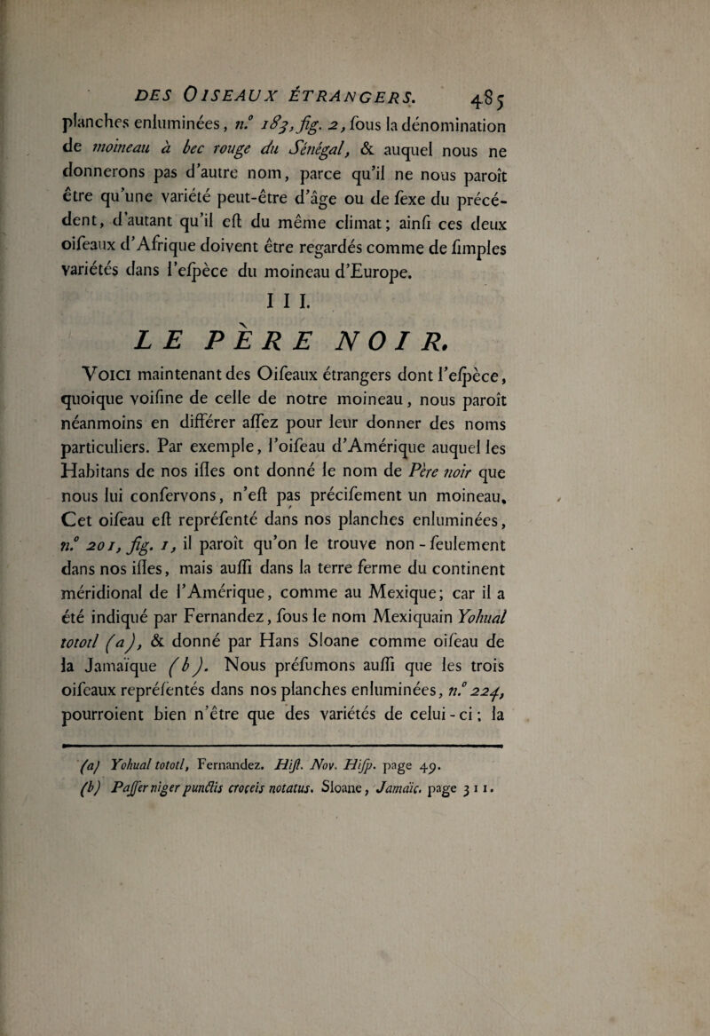 planches enluminées, n.° 183, fig. 2, fous la dénomination de moineau à bec rouge du Sénégal, & auquel nous ne donnerons pas d’autre nom, parce qu’il ne nous paroît être qu’une variété peut-être d’âge ou de fexe du précé¬ dent, d’autant qu’il efl du même climat; ainfi ces deux oifeaux d’Afrique doivent être regardés comme de fimples variétés dans l’efpèce du moineau d’Europe. I I I. LE PÈRE NOIR. Voici maintenant des Oifeaux étrangers dont l’efpèce, quoique voifine de celle de notre moineau, nous paroît néanmoins en différer affez pour leur donner des noms particuliers. Par exemple, l’oifeau d’Amérique auquel les Hahitans de nos ifles ont donné le nom de Pire noir que nous lui confervons, n’efl pas précifement un moineau. Cet oifeau efl repréfenté dans nos planches enluminées, n.° 201, fig. 1, il paroît qu’on le trouve non - feulement dans nos ifles, mais auffi dans la terre ferme du continent méridional de l’Amérique, comme au Mexique; car il a été indiqué par Fernandez, fous le nom Mexiquain Yoliual tototl (a), & donné par Hans Sloane comme oifèau de la Jamaïque (b). Nous préfumons auffi que les trois oifeaux repréfentés dans nos planches enluminées, n.°224, pourroient bien n’être que des variétés de celui-ci; la (a) Yohual tototl, Fernandez. Hijl. Nov. Hifp. page 4p. (b) Pajfernigerpunélis croçeis notants. Sloane, Jamdic. page 3 11.