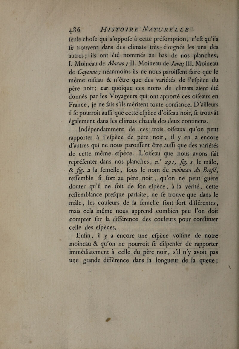 lèule chofe qui s’oppofe à cette préfomption, c’efl qu’ils fe trouvent dans des climats très - éloignés les uns des autres; ils ont été nommés au bas de nos planches, I. Moineau de Macao ; II. Moineau de Java; III. Moineau de Cayenne ; néanmoins iis ne nous parodient faire que le même oifeau & n’être que des variétés de l’efpèce du père noir ; car quoique ces noms de climats aient été donnés par les Voyageurs qui ont apporté ces oifeaux en France, je ne fais s’ils méritent toute confiance. D’ailleurs il fe pourroit auffi que cette efpèce d’oifeau noir, fe trouvât également dans les climats chauds des deux continens. Indépendamment de ces trois oifeaux qu’on peut rapporter à l’efpèce de père noir, il y en a encore d’autres qui ne nous paroiffent être aufîi que des variétés de cette même efpèce. L’oifeau que nous avons fait repréfenter dans nos planches, n.° 2j)i, jîg. i le mâle, & jïg. 2 la femelle, fous le nom de moineau du Brefil, reffemhle fi fort au père noir , qu’on ne peut guère douter qu’il ne foit de fon efpèce; à la vérité, cette reffembiance prefque parfaite, ne fe trouve que dans le mâle, les couleurs de la femelle font fort différentes, mais cela même nous apprend combien peu l’on doit compter fur la différence des couleurs pour conflituer celle des efpèces. Enfin, il y a encore une efpèce voifine de notre moineau & qu’on ne pourroit fe difpenfer de rapporter immédiatement à celle du père noir, s’il n’y avoit pas 1117e grande différence dans la longueur de la queue ;