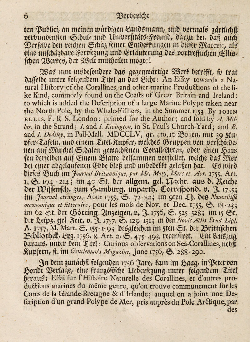 ‘ v';* ' ten <pubfici, an meine» würbtge» Canbtfmann, unb normal jdrtlichfi perbunbenften ©chub unb Uniperfttat&Sreunb, bavju bet, bafi auch ©erfelbe ben reichen ©chits ferner (Enrbeffungen in biefer SDTarcrtc, al$ eine unfehlbare gortfejung unb (Erläuterung be$ oortrefflichen <£lli& fchen 2Berfc£, ber 3Belt mittbetlen mogtc! %ßaß nun tngbefonbere ba£ gegenwärtige SBerf betrifft, fo trat baffelbe unter folgenbem Xitel an ba£ Picl)t: An Efläy towards a Na¬ tural Hiftory of the Corallines, and other marine Productions of the li¬ ke Kind, commoaly found on the Coafts of Great Britain and Ireland: to which is added the Defcription of a large Marine Polype taken near the North Pole, by the Whale-Fifhers, in the Summer 1753 By iohn ellis, F. R S. London: printed for the Author; and fold by A. Mil¬ lar, in the Strand; /. and 1. Rivmgton, in St. Paul’s Church-Yard; and R. and 1. Dodsley, in Pall-Mall. MDCCLV, gr. 7to, 16 SSogen, mit 39 pferfXafeln, unb einem XiteFftupfer, welcheb ©nippen pon perfchtebe* neu auf SRuichel ©rbale» gewachfenen (£oralh$lrteu, ober einen Jpam feit berfclben auf (Emern Platte beifammen porffellct, welche ba£ SDler bei einer abgelaufenen (Ebbe bloß unb unbebefft gelaßen hat. (Eb wirb biefeb iBnch im Journal Britannique, par Mr. Maty, Mars et Avr. 1755, Art. 1, ©. 194 - 214; im 40 ©t. ber aUgem» gel. Hacbt. aus b. Heidyt ber tPifjenfcl?» $um Hamburg, unpartb. Corte jponb» p» % 1775; im Journal etranges, Aout 1755, ©. 72 82; tili 9tC» Xfk bC8 NouvelliJJe oeconomique et litter air e, pour les mois de Noy. et Dec. 17 55, ©. 18-23; im 62 ©t. ber (Sotting Slngeigen, p» % 1756, ©, 525-528; im 15 ©t. b r leip$. gel Seit» p. 3.17-7, ©. 129-131; in ben Novis abb Emd Lipf. A. 1757, M. Mart. ©, 155-19; begleichen im 5ten ©t. ber 23rittifcbett 23ibliotl)e£, ffpj. 1756,8. Art. 2, ©. 475 493, recenfiret. (Ein &ue§ug baraug, unter bem X fei: Curious obiervations on Sea-Corallines, nebjt Tupfern, ft. im Gentleman's Magazine, June 1756/ ©, 288-290. ' 3« hem junachfi folgenben 1756 3are, fam im #aag, infßeterpo» Jpenbt Verlage, eine frangoftfdje Ueberfejung unter folgenbem Xitel herauf i EBai für l’Hiftoire Naturelle des Corallines, et d’autres pro¬ ductions marines du meme genre, qu’on trouve communement furies Cotes de la Grande-Bretagne & d’lrlande; auquel on a joint une De« feription d’un grand Polype de Mer, pris aupres du Pole Ar&ique, par