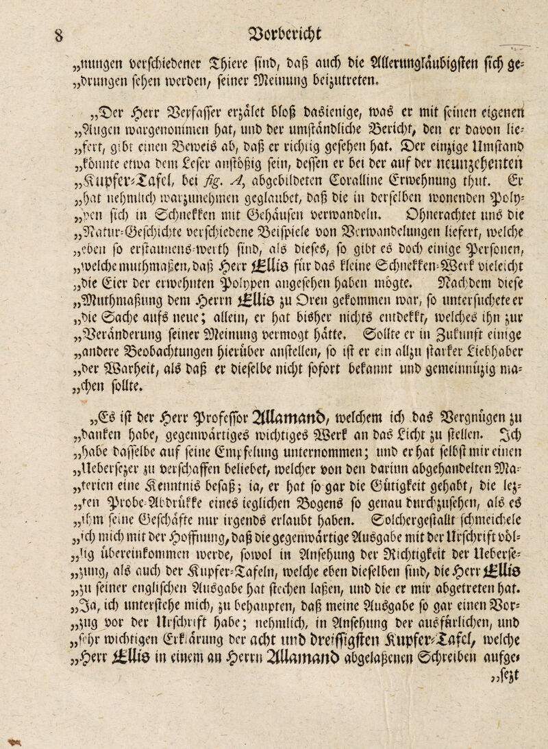 ■ - * * rrr „ttuttgen t>n*fd)iet»cner £ljiere ftnb, baf attdj bie $ll(erttugfdubtgflen ftcfj §t- „brungen fchen tperbett, feiner Meinung beijntreten. \ ,fDer jperr ©ctfaffer erjdfet badtcnige, tpad er mit feine» eigene» „Gingen tvargenonlmen f>ar, uttb bei’ umfldnblidte ©erid)f, ben er bapott lie- „fert, gibt euien ©eroeid ab, baß er rid)itg gefefjett fjat. £)er eütjige II nt ftattb „founce eftpa bau fefer anjlbfng fein, beffen er bet ber auf ber neuiljcfsctueil „^itpfer^afd, bet fig. A, abgcbtlbcten Coralline (Ermeßnung tßtit. Cr „ßat neßmltd) tpar&uneßmen geglaubet, baß bie in berfeiben tronenben ^olp- „pen ftd) tu ©cßneffen mit ©eßdufett oerioattbcltt. Dßtteradtfet und bie „9iattir=©cfd)td)tc oerfdjiebene ©eifpiele oon ©crtpanbeluitgeit liefert, tpelcße „eben fo erflatmend-tpertß ftnb, aid biefcd, fo gibt cd boci) einige Verfetten, „mddx tmußmafett,baß #err iklU& für bad deine ©cßneffemSBctf pieleidjt „bie (Eier ber ertpeßtifen 9>o!ppen angefeßeit ßaben mbgte. 3?ad;bem btefe „'ifllutßmajntng betn Jperrn iglits ju Orett gefommett n>ar, fo tmrerfttd;eteer „bie ©ad)c attfd neue; allein, er ßat btdßer ntdjtd etttbeffr, toddled tßn jur „©erdnberung feiner S)?etttuttg petmogt f)dtte. ©ollte er in gufunft einige „anbere ©eobadfuttgen hierüber aufiellen, fo ijt er ein alljtt ftatfer ftebßaber „ber SSBarßeit, aid baß er btefelbe nid;t fofort befattnt «nb gemeinnujtg ma-- „d;ett fotlte. „Cd iff ber Jperr ^rofeffor 2iUdrttdttb, tpddjem tdj bad Vergnügen jtt „battfen f)abe, gegemrartiged toid)tiged SLöerP an bat? £id)t jtt feilen, ^d) „ßabe baffelbe auf feine (Empfelttng unternommen; uttb er ßat felbjl mir einen „Ueberfejer jtt terfcßajfen beliebet, roddjer pon bett baritin abgeßaitbeltcn S01a=- „teilen eine $e»ntntd befaß; ia, er ßat fo gar btc ©utigfeit gehabt, bie lef -,fen $>robe=9lbbrüffe einet? ieglicßen ©ogend fo genau burd'jufefjcn, alb ed „tßrn feine ©efdmfte nur trgenbd erlaubt ßaben. ©oldxrgeftallt fcßmetcßele „tri; mid) mit ber Jpoffttung, baß biegegenmdrtige Ausgabe mit ber llrfcßrtft pM- „dg ubereinfommen toerbe, fotpol in 2lnfeßung ber fKidittgfett ber Ueberfe- „jung, alt? aud) ber ^ttpfer=£afdn, tpeldje eben btefelben ftnb, bie Jperr JgUie „jtt feiner engltfdten 9itsdgabe ßat fteeßen laßen, uttb bie er mtr abgetreten ßat. „3af id) unterließe mid), jtt beßaupten, baß meine 9ludgabe fo gar einen ©cr= „$ttg Por ber llrfcbnft ßabe; neßmltd), itt Slttfeßttttg ber attefmltcfett, uttb „fßr tpid)tigen (Etf.drung ber acl)t ttnb brciffigftcn Äupfetviflfef, tpeld;e &UiQ in einem an £emt 2fUatnatt6 abgelapeuen ©cßreiben aufge»