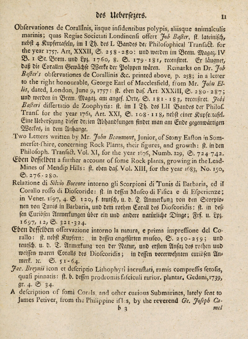 i>e6 Uelwfeje»#* öbfervationes de Coralllnis, iisque infidentibus polypis, aliisque animalculis marinis; quas Regiae Societati Londinenfi offert Job Bafter, ft. latdmfdj, nebft 4 ÄupferMfeln, im I £f). Deö L Q3anDeö Dei- Philofophica! TranfaS. for the year 1757. Art, XXXII, ©. 258-280: unD »erDen tin $Srem. SDtagaj. IV S3, i @t.Sßrem. unt) £pj. 1760, 8- ©. 179-i8i/ rccenfiret. €r laugnef, t>a§ hie Corallen ®e»4cf)fe fjßetfe Der *}}olppen »4ren. Remarks on Dr. Job Baßer s obfervationes de Corallinis &c. printed above, p. 258; in a letter to the right honourable, George Earl of Macclesfield, from Mr. John El- lis, dated, London, June 9, 1757: fh eben baf. Art. XXXIII, ©.280-287; unb »erben in Sörem. SUagaj. am angef. £>rfe, ©. 181-183/ rccenfiret. Jobi Bafteri differtncio de Zoophytis: ft. tin I $1). Deö L1I Q3anDeö Der Philof. Tranf for the year 1761, Art. XXI, ©. 108 -1x8/ nebfl einer tupfettafeb €ine Ueberfejung Differ Dreien 2ibf>anD!ungen frnbet man ant 0tDe gegenwärtigen SBerfeö, in Dem 2Inf>ange. Two Letters written by Mr. John Beaumont, Junior, of Stony Eaflon in Som- merfet-fhtre, concerning Rock Plants, their figures, and growth: ft. in Den Philoioph. Tran fad. Vol. XI, for the year 1676, Numb. 129, ©. 724 742. bcffdbcil a further account of fome Rock plants, growing in the Lead- Mines of Mendip Hills: ft. eben Daf. Vol. XIII, for the year 1683, No. 150, ©.27$-280. ’ ' •' Relazione di Silvio Boccone intorno gli Scorpioni di Tunis di Barbaria, ed il Corallo rofTo di Diofcoride: ft. in Deffen Mufeo di Fifica e di Efperienze; in Venet. 1697, 4. ©. 120, f. teittfeb/ u. D. § Slntnetfung pon Den ©corpto* nen Pon ^untö in Barbaria, unD Dem rotljen Qforall Deö Diofcoridis: ft. in Def* fen Guriofcn ?inmerfungen über ein unD nnDere natürliche ©tnge; §rf. u. Üpy 1697, 12/©. 321-324. QrbCIt DefTdbcn offervazione intorno la natura, e prima impreflione del Co¬ rallo: ft. nebft Tupfern: in Deffen angefitrten mufeo, ©. 250-259 ; unD teutfcfo, u. D. 2lnmcrfuttg pon Der Statur, unD erjtem Slnfaj Deö rotfjen unD »eiffen »aren Sornflö Deö Diofcoridis; in Deffen porerwefynten curibfen 2ln# rnetf. jc. ©.51-64. . - Jac. Breynii icon et deferiptio Lithophyti incruftati, ramis compreflts fetofis, quafi pinnatis; ft. b. Dejjen prodromisfafciculi rarior. plantar* Gedant,i739, . gr. 4. © 34. A defeription of fomi Corals, and other curious Submarines, lately fent to James Petiver, from the Philippine ifl s, by the reverend Ge. Jofepb Ca- b 3 tnel