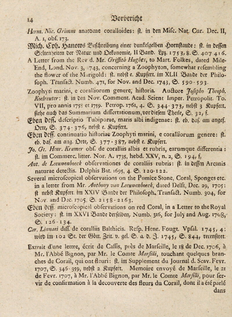Herrn. Nie. Grimm anatome coraSloides: ft, in Den Mifc. Nat. Cur. Dec. II, A. i, obf. 173. SHief)* v£pl> j£)anotD3 23efcf)reibung einet: Dunfelgelben $ornftauDe: ft. in DefJIm @c(teni)eiten Der iRatur unD Gefonomie, II33anD. £pj. 17s 3/ 8.0. 407 416. A Letter from the Rev d. Mr. Griffith Hughe/, to Mart. Folkes, dated Mile- End, Lond. Nov. 3, 743, concerning a Zoophyton, fomewhat refeinbling the flower of the Marigold: ft. ncbft e. Äupfert. im XLII 5SatsDe Dec Philo- foph. Tran fa cl. Numb. 471, for Nov. and Dec. 1743, 0. 590*593. Zoophyti marini, e coralliorum genere, hiftoria. Audlore Jofipho Theopb. Kodreuter: ft. in Den Nov. Comment. Acad. Scient Imper. Petropoiit. To. VII, pro annis 1758 et 1759* Petrop. 1761, 4. 0. 344*373/ nebft 3 Äupfert. ftel)e aud) Daö Summarium diflertationum^orDtefem §betle, 0. 32, f. (E&eft Deff* defcriptio Tubiporae, maris albi indigenae; ft. el). Daf. am angef. Grte, 0. 374- 376/ nebft e. tupfen. (JbCtt Dcjf. continuatio hiftoriae Zoophyti marini, e coralliorum genere: ft. eb. Daf. am ang. Dm, 0. 3 77-3 87/ nebft c. i?upfm. yo. (?r. Henr. Kramer obf. de coralliis albis et rubris, earumque differentia : ft. im Commerc. litter. Nor. A. 1735, hebd. XXV, n. 2, ©. 1 94, f, Ant. </<? Lzeumnhotck obfervationes de coralliis rubris: ft. in Deffen Arcanis naturae dete£lis. Delphis Bat. 1695, 4. 0. 120*122. Several microfcopical obfervations on the Pumice Stone, Coral, Sponges etc. in a letter from Mr. Anthony van Leeumnhoeck, dated Delft, Dec. 29, 1705: ft ncbft Äupfcrr. im XXIV SBnnDe Der Philofoph*Tranfa£l. Numb. 304, for Nov and Dec. 1705, 0.2158*2163. (PNlt Ocff. microfcopical obfervations on red Coral, in a Letter to the Royal Society: ft. im XXVI 95anDe Derfelben, Numb. 316, for July and Aug. 170g, 0. 126*134. Car. Linnaei diff. de coralliis Balthicis. Refp. Henr. Fougt. Vpfal. 1745, 4: rnirD im 102 0t. Der @6tt. v>. gel. 0. a. D. 3* I745/ 0- 844/ recenftrct Extrait d’une lettre, ecrit de Caffis, pres de Marfeille, le 18 de Dec. 1706, a Mr. l’Abbe Bignon, par Mr. le Comte Marfiiliy touchant quelques bran¬ ches de Corail, qui ont fleuri: ft. im Supplement du journal d. Scav.Fevr. 1707,0. 346* 359, nebft 2 ^tipfert. Memoire envoye de Marfeille, le 21 de Fevr. 1707, a Mr. V Abbe Bignon, par Mr. le Comte Mar fillip pour fer- yir de confirmation ä la decouverte des fleurs du Corail, dom ilaeteparle dans