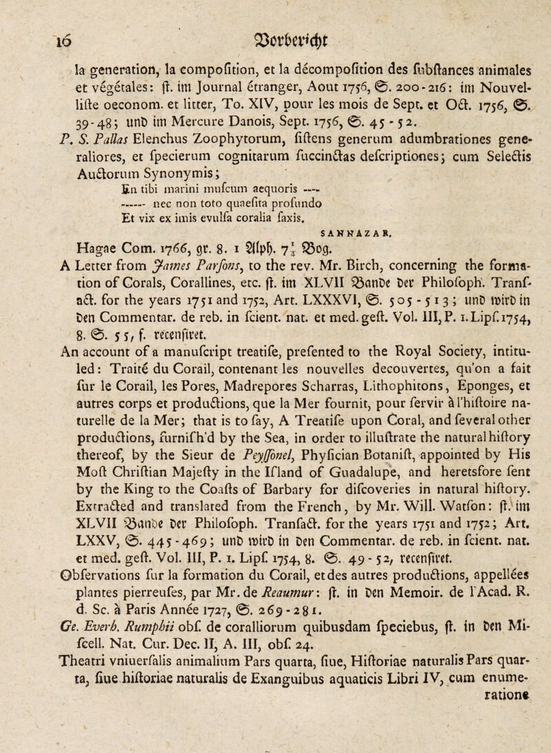 Q5or&ev<ct)t la generation, la compofition, et la decompofition des fubftances animales et vegetales: ft im Journal Stranger, Aout 1756, 0. 200-216: tm Nouvel- lifte oeconom. et litter. To. XIV, pour les mois de Sept, et Oft. 1756, 0. 39-48*, unt) im Mercure Danois, Sept. 1756, 0. 45-52. P. S. Pallas Elenchus Zoophytorum, fiftens generum adumbrationes gene- raliores, et fpecierum cognitarum fuccinftas defcriptiones; cum Seleftis Auftorum Synonymis; En tibi marini mufcum aequoris — - nec non toto quaeOta profundo Et vix ex imis evulfa coralia faxis. SAHKAZAR, Hagae Com. 1766, gr. 8. 1 7* 93og. A Letter from James Par fins, to the rev. Mr. Birch, concerning the forma¬ tion of Corals, Corallines, etc. fl. im XLV1I SöanDc Der Philofoph. Tranf* aft. for the years 1751 and 1752, Art. LXXXV1, ©. 505-513; unD mirD in Den Commentar. de reb. in fcient. nat. et med. geft. VoL III, P. i.Lipf.1754, 8. 0. 5 s, f. tecenfitet. An account of a manufcript treatife, prefented to the Royal Society, intitu¬ led: Traite du Corail, contenant les nouvelles decouvertes, qu’on a fait fur le Corail, les Pores, Madrepores Scharras, Lithophitons, Eponges, et autres corps et productions, que la Mer fournit, pour fervir äi’hiftoire na¬ turelle de la Mer; that is to fay, A Treatife upon Coral, and feveral other produftions, furnifh’d by the Sea, in order to illuftrate the natural hiftory thereof, by the Sieur de Peyjfinel, Phyfician Botanift, appointed by His Mod Chriftian Majefty in the Ifland of Guadalupe, and heretsfore fent by the King to the Coafts of Barbary for difcoveries in natural hiftory. Exrrafted and translated from the French, by Mr. Will. Watfon: (h im XLVII ^Sanfte Der Philofoph. Tranfaft. for the years 1751 and 1752; Art. LXXV, 0. 445 - 469; unD vmtD in Den Commentar. de reb. in fcient. nat. et med. geft. Vol. Ill, P. 1. Lipf 1754, 8. 0. 49 - 52, recenfivet. Obfervations fur la formation du Corail, etdes autres produftions, appellees plantes pierreufes, par Mr.de Reaumur: ft. in Den Memoir, de TAcad. R. d. Sc. ä Paris Annee 1727, 0. 269-281. Ge. Everh. Rumphii obf de coralliorum quibusdam fpeciebus, ff. in Den Mi- fcell. Nat. Cur. Dec. II, A. Ill, obf 24. Theatri vniuerfalis animalium Pars quarta, fiue, Hiftoriae naturalisPars quar- ta, fiue hiftoriae naturalis de Exanguibus aquaticis Libri IV, cum enume¬ ration*