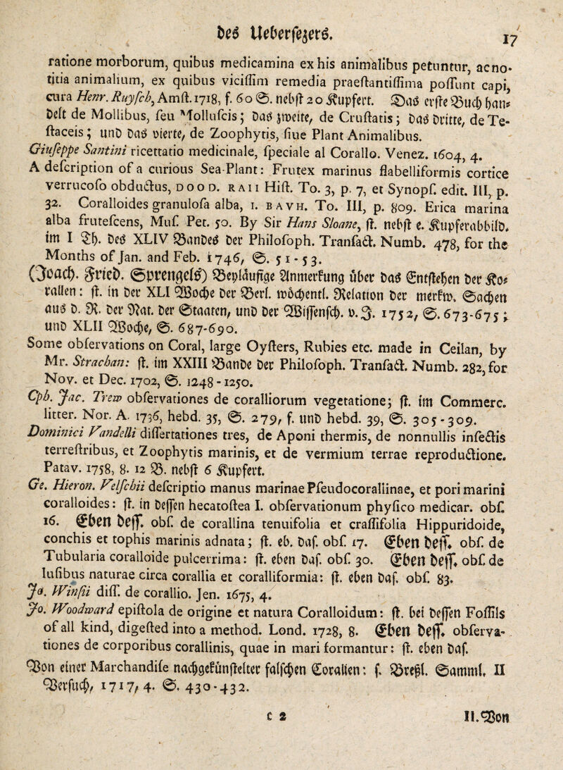 Uetwfejerö. j- ratione morborum, quibus medicamina ex his animälibus petnntnr, acno- titia animalium, ex quibus viciffim remedia praeftantiffima poflunt capi, cura Hem. Ruyfcb, Am ft. 1718, f. 60©. net'll 20 J?upfert. ©aß cvfrc ®ud) ban» Deft de Mollibus, feu Mollufcis; Daß jroeite, de Cruftatis; Daß Dritte, deTe- ftaceis} ttnD Daß vierte, de Zoophytis, fiue Plant Animalibus. Ginfeppe Santini ricettatio medicinale, fpeciale al Corallo. Venez. 1604, 4. A defeription of a curious Sea Plant: Frutex marinus flabelliformis’cortice verrucofo obduiftus, dood, raii Hift. To. 3, p. 7, et Synopf. edit. Ill, p. 32. Coralloides granulofa alba, 1. bavh. To. Ill, p. 809. Erica marina alba frutefeens, Muf. Pet. 50. By Sir Ham Sloane, ft. nebft e. JtupferubbilD, tttt I i£l). Deß XLIV iöatiDeß Der Philofoph. Tranfetl. Numb. 478, for the Months of Jan. and Feb. 1746, ©. 51-53. Ooflrf). $t’tet). @pttnftc(0) iSeplauftcie Slnmerfung über Daß (Entftdjcn Der rallen: ft. in Der XLI 'SBoc&e Der iBerl. rc&cDentl. delation Der ttierf». ©adjett auß D. Der Dhu. Der ©taaten, ttnD Der 5Bi|Jenfd). ».3. 1752. 673-675: unD XLI1 ^Bodje, 6%7-690. Some obfervations on Coral, large Oyflers, Rubies etc. made in Ceilan, by Mr. Stracban: ft. im XXIII 33 a n De Der Philofoph. Tranfaft. Numb. 282, for Nov. et Dec. 1702, ©. 1248 -1250. 3 Cpb. Jac. Trew obfervationes de coralliorum vegeta tione; ft. mt Commerc. litter. Nor. A. 1736, hebd. 35, ©. 279, f. unD hebd. 39, ©. 305-309. Dominici Fanddli diflertationes tres, de Aponi thermis, de nonnullis infeflis terreftribus, et Zoophytis marinis, et de vermium terrae reprodu&ione. Patav. 1758, 8.12 35. nebjt 6 Äupfert. Ge. Hievon. Vdfcbii deferiptio mantis marinaePfeudocorallinae, et porimarini coralloides: ft. in Deffen hecatoftea I. obfervationum phyfico medicar. obf *6- befiT. obf de corallina tenuifolia et craliifblia Hippuridoide, conchis et tophis marinis adnata; ft. eb. t>af. obf 17. obf de Tubularia coralloide pulcerrima: ft. eben Duf. obf 30. (gben obf de lufibus naturae circa corallia et coralliformia: ft. eben Daf. obf. 83. Ja. Winfii di(T. de corallio. Jen. 1675, 4. J°. Woodward epiftola de origine et natura Coralloidum: ft. bei befielt Foflils of all kind, digefted into a method. Lond. 1728, 8* ®bcit &(?$♦ obferva- tiones de corporibus corallinis, quae in mari formantur: ft. eben Daf. QJon einet Marchandife nacfjgefünjteltet fallen Coralien: f. SSre0. ©atnml. II C8cvfu4v *7*7/4- 430*432. c 2 4 ll.SBon