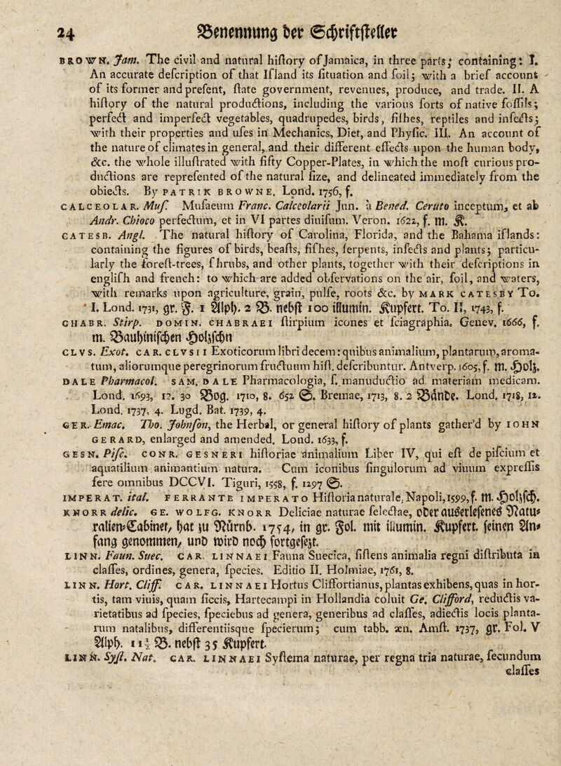 brown* Jam. The civil and natural hidory of Jamaica, in three parts; containing: I* An accurate defcription of that Ifland its fituation and foil; with a brief account of its former and prefent, date government, revenues, produce, and trade. II. A hidory of the natural produdions, including the various forts of native fofills; perfed and imperfed vegetables, quadrupedes, birds, filhes, reptiles and infeds; with their properties and ufes in Mechanics, Diet, and Fhyfic. III. An account of the nature of climates in general, and their different effeds upon the human body, <3cc. the whole illudrated with fifty Copper-Plates, in which the mod curious pro- dudions are reprefented of the natural fize, and delineated immediately from the obieds. By patrik browne. Lond, 1756, f, calceolar. Miff Mufaeiim Franc. Calceolarii Jun. a Bened. Ceruto inceptum, et ab Andr, Cbioco perfedum, et in VI partes dinifum. Veron. 1622, f. in gatesb. Angl The natural hidory of Carolina, Florida, and the Bahama iflands: containing the figures of birds, beads, fifhes, ferpents, infeds and plants; particu¬ larly the fored-trees, fhrubs, and other plants, together with their defcriptions in englifh and french: to which are added obfervations on the air, foil, and waters, with remarks upon agriculture, grain, pulfe, roots Sc c. by mark cates by To, id. Loud. 1731, gr. §. i SJIpIh 2 53. neb|t ioo tHumin. ^upfcrt. To. II, 1743, f. chabr, Stirp. domin. chabraei dirpium icones et fciagraphia* Genev. 1666, f. m. 33auf)tntfd&en ^oljfc&n cl vs. Exot, car. clvsii Exoticorum libri decern rquibiis animalium, pIantaruip,aroma- tum, aliorumque peregrinorum fruduum hid. defcribuntur. Antverp. 1605, f. ttl. *£)olS. dale Pharmacol, sam. d a le Pharmacologia, f. manududio ad materiam medicam. Lond. 1693, i2, 30 $8og. 1710,8. 652 ©. Bremae, 1713, 8. 2 SSdnfce. Lond. 1718, I», Lond. 1737, 4. Lugd. Bat. 1739, 4. G E r. Ernac, Tbo, Jobnffon, the Herbal, or general hidory of plants gather’d by iohn gerard, enlarged and amended. Lond. 1633, f. GESN. Pift. c onr. gesnert hidoriae ^nimaliiun Liber IV, qui ed de pifcium et aquatiiitim animantimn natura. Cum iconibus fingtilorum ad viiium expreflis fere omnibus DCCVI. Tiguri, i#g, f. 1297 impErat. ital, ferrante imperato Hidorianaturale.Napoli, 1599,f* ttl. knorr delic, ge. wolfg. knorr Deliciae naturae feledae, oDetCtU$et!efened iftatU* ratiemCabinef, fyat ju 9Kjrnf>. 17^4, in gr. gol. mit üiumin. ^upfert. feinen 2fn* fang genommen/ unO mirD nodj fortgefqt. linn. Faun.Suec, car linnaei Fauna Suecica, fdens animalia regni didributa in claffes, ordines, genera, fpecies. Editio II. Holmiae, 1761, 8. linn. Hort. Cliff, car. linnaei Hortus Cliffortianus,plantasexhibens,quas inhor- tis, tarn viuis, quam ficcis, Hartecampi in Hollandia coluit Ge, Clifford, redudis va- rietatibus ad fpecies, fpeciebus ad genera, generibus ad clafles, adiedis locis planta- rum natalibus, differentiisque fpecierum; cum tabb. aen. Amd. 1737, gr. Fol. V 11 i S23. ncbft 3 y !LiKk. Syß, Nat, car. link ae i Syfiema naturae, per regna tria naturae, fecundum elafles