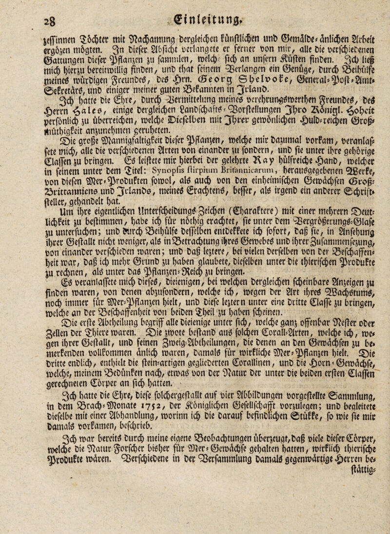 2g €fnlfftun$* jeffinnen S&djtet mit SJachmmmg Dergleichen fönflltd&cn unb ©miülbe» anlidjen Arbeit ergojen m&gten. Qn Diefer Slbficht pcrlangete er ferner Pon mir, alle Die perfchiecenen ©attungen Diefet ^ßanjen ju fammlen, welch fiel) an unfern lüften fmben. 3<h ließ niid) hietju bereitwillig ftnDen, unb that feinem ^erlangen ein ©enüge, Durch SBeibülfe meines würbigen greunbeS, DeS $rn- CSeorg Sbel»o£e, ©eneral»5foft»2lmt* SeEretarS, unb einiger meiner guten kannten in jtlßnö. geh batte bie ©>te, Durch Vermittelung meines perehrungSwerthen $reunbes, DeS ^jetrn <S«les, einige bergleicben ÜanbfchaftS<Sßor|Mungen 3hro Zsontgl. 4ob«'t perfonlicffju überreichen, welche jDtcfelben mit jhrei' gewhnlichen Jpulb* reichen ©roß» WütbiöEeit anjunebmen gerubeten. ©ie große ^annigfaitigfeitbiefer^flanjen, welche mirbajumal PorEarn, peranlaf» fete mid;, alle bie uerfchiebenen Sitten non einanber tu fonbern, unb fte unter ihre gehörige ©affen ju bringen. €*S leiflete mir hierbei ber gelehrte Kay bülfreicbe $anb, welcher in feinem unter bem ©tel: Synopfis ftirpmm Britannkariim, berauSgegcbenen Qßerfe, ponbiefen 3)ler>^robuften fowol, als auch Pon ben einbeimifd)en ©ewäcbfen (groß.- örittaitmme unb jdanbo, meines ©achtens, beffer, als irgenb ein anberer «Schrift» (heller, gebanbelt bat. Um ihre eigentlichen UnterfdjeibungS geidjen (©jaraftere) mit einer mebrern ©eut.- liebheit ju beftimmen, habe ich für notbig erachtet, fie unter bem ^ergrbßerung&Qlafe ju unterfuchen; unb Surch $Beil>ülfe beflelben entbeffetc ich fofort/ baß fie, in Slnfebung ihrer ©effallt nicht weniger, als inSBetrachtung ihres ©cwebeS unb ihrer gufammcnfejung, pon einanber perfchieben waren; unb baß lejtere, bei vielen berfelben son ber IBefchaffen« beit war, baß ich mehr ©runb ju haben glaubete, biefelben unter bie tbierifchen ^JrobuEte ju rechnen, als unter bas ffjßanjen» EReich ju bringen. SS vetaniaffete mich biefeS, bieienigen, bei welchen bergleicben fcheinbare Slnjeigen ju ftnben waren, pon benen abjnfonbern, welche ich, wegen ber Sirt ihres 5öad)stums, noch immer für SJJer^ßanjcn hielt, unb biefe lejtern unter eine Dritte ©affe ju bringen, welche an Der SBefchaffenbeit son beiben $heil ju haben febeinen. ©ie erfie Sibtbeilung begriff alle Diejenige unter fkh, welche ganj offenbar Keffer ober gellen ber ^biere waren, ©ie jwote befianb aus folgen SoralbSirten, welche ich, we* gen ihrer ©eflallt, unb feinen gweig^Slbtheilungen, bie benen an ben ©ewüdffen ju be» merfenben oollEommen dnlich waren, Damals für roirElidfe SJlers^ßanjen hielt, ©ie Dritte enblid), enthielt bie ffeimartigen geglichenen Sorallinen, unb bie Jporn -• ©ewücbfe, welche, meinem iöebtmfen nach, etwas oon ber Statut bet unter bie beiben erfhen ©affen gerechneten Cbrper an ftch hatten. ■ 3ch batte bie ©)te, biefe fokbergefiaüt auf Pier Slbbilbungen PorgcfMte «Sammlung, tn bem fBrach»Monate 1752, ber königlichen ©efellfcbafft porjulegen; unb begleitete biefelbe mit einer Slbbanblung, worinn ich bi« Darauf befindlichen Stufte, fo wie fte mir Damals porfamen, bcfchrieb. gd> war bereits Durch meine eigene ^Beobachtungen überjeugt, baß piele biefer ©orper, welche Die Sfatur $orfcher bisher für 53ter*@ewächfe gehalten batten, wirfttch tf)terifche SJrobufte wüten. <35erfchiebene in ber 9ßerfammlung Damals gegenwärtige sperren be» ffüttig»