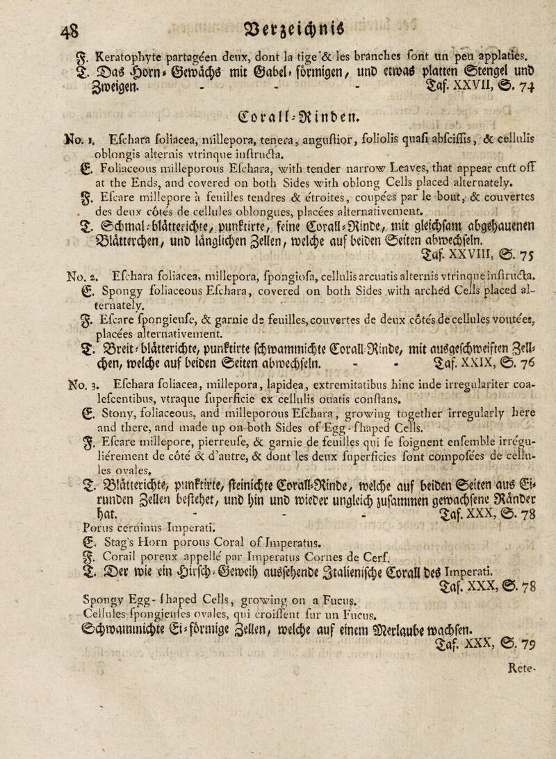 It- .j-rV* * y Keratophyte partagecn deux, dont la tige’6c les brandies lent im pen applaties. 2* ©a$ dporn * @cn>ad)S mit 0abel * fonntgen , unt> ctmi platten ©tengel unö Steigen. - - - $af. xxvn, ©# 74 Coralf^fKittbem No* 1* Efchara foliacea, millepora, ten era, anguflior, foil olis quafi abfeiffis, 6c cellulis oblongis alternis vtrinque inftruda. (£, Foliaceous milleporous Elchara, with tender narrow Leaves, that appear cutt off at the Ends, and covered on both Sides with oblong Cells placed alternately# Efcare millepore a feuilles tendres 6c etroites, coupees par le bout, 6c couvertes des deux cote's de cellules ohlongues, placees alternativement. $£• @d>mabbWtreri<$te,punftirte) feine (Soralb Stinke, mit gletcbfam o£>gef>auencn 33ldtterd>en, unt> länglichen gellen, welche auf betOen Seiten abmecbfeln. v ?öf. XXVIII, @. 75 No. a. Efchara foliacea, millepora, fpongiofa, cellulis arcuatis alternis vtrinque inflrudla. Spongy foliaceous Efchara, covered on both Sides .with arched Cells placed al¬ ternately. Efcare fpongieufe, 6c garnie de feuilles, couvertes de deux cote's de cellules voutees, piace'es alternativement. SSreit'bldttericfue, punftitte fdmammtc|te CoralbStinke, mit auggcfc&meiften gelb $en, welche auf betDen ©eiten abmed)fe!n. - - $af. xxix, ©, 76 No. 3, Efchara foliacea, millepora, lapidea, extremitatibus hinc inde irregulariter coa- lefcentibus, vtraque fuperficie ex cellulis ouatis con bans. Stony, foliaceous, and milleporous Efchara, growing together irregularly here and there, and made up on both Sides of Egg - fhaped Cells. Efcare millepore, pierreufe, 6c garnie de feuilles qui fe foignent enfemble irrc'gu- lierement de cote 6c d’autre, 6c dont les deux fuperficies font compofe'es de cellu¬ les ovales. SMdttcridjte, pmtftirte, fldnid^tc CoralbStinbe, meldje auf beiöen ©eiten au£ & runken gellen befielet, unt) l;in unt> mietet: unalctcb jufammen geroadjfenc Stänker bat # - - - $af. XXX, ©. 78 Porus ceroinus Imoerati. i 0. Stag's Horn porous Coral of Imperatus. Corail poreux appeile' par Imperatus Cornes de Cerf. 2. ©et; mie ein dMt#;©emeih au$fef)enke Qtalienifche CoraB bei impend. $af. XXX, ©. 78 Spongy Egg-ihaped Cells, growing on a Fucti$. Cellules fpongieules ovales, qui croiffent fur un Fucus. ©chmammtchte (S-förmige gellen, meidje auf einem 53?er!aube macbfen. $af. XXX, ©. 79 Rete*