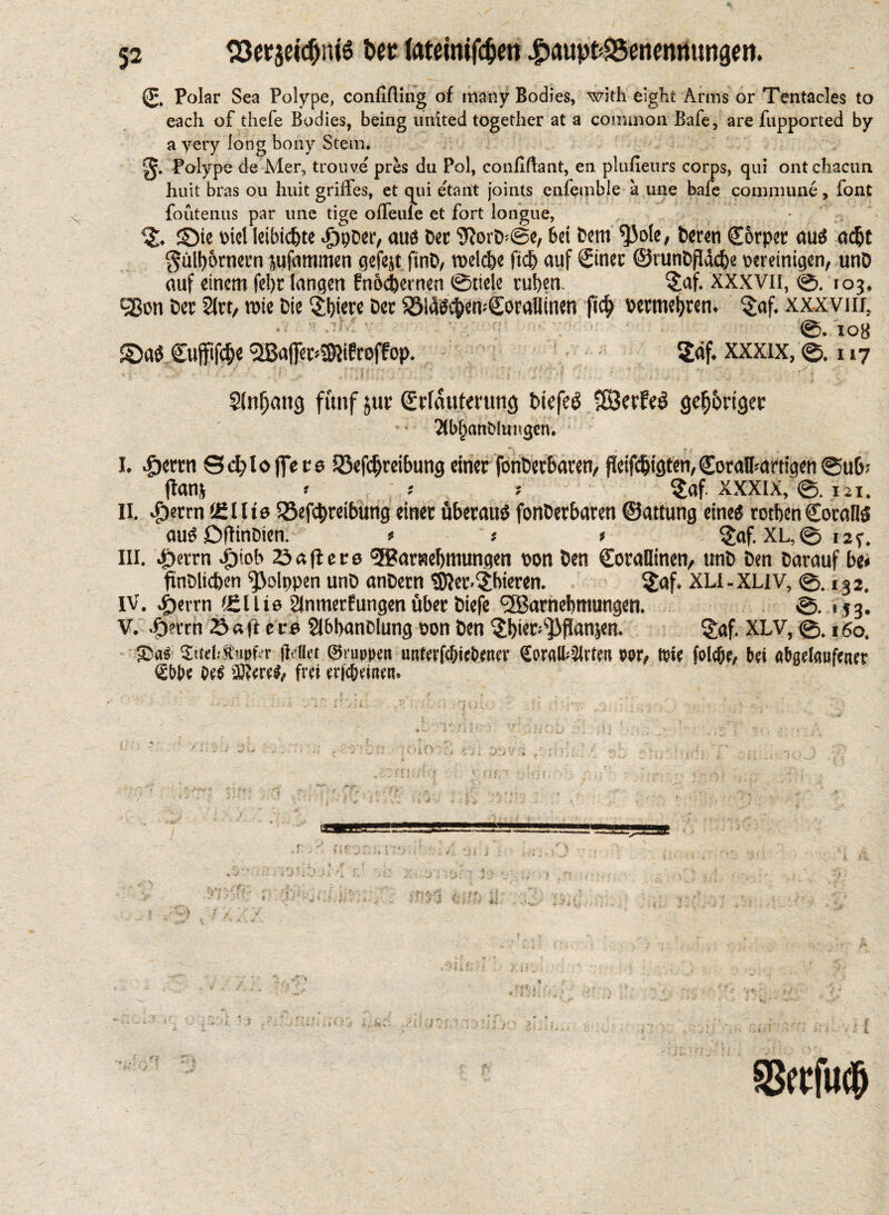 - ■ ■■ ' ^ 52 ISerseidjntö Ut (atetnifc^en |)aupt<S5enennungen. (£, polar Sea Polype, confining of many Bodies, with eight Arms or Tentacles to each of thefe Bodies, being united together at a common Bafe, are fupported by a yery long bony Stem. g. Polype de Mer, trouve pres du Pol, confidant, eu plufieurs corps, qui ontchacim huit bras ou huit grilles, et qui etartt joints culemble a une bafe commune, font fouteuus par unc tige ofieule et fort longue, % ©ie bid leibidjte .gipDer, aua Der 9IorD>@e, bei Dem $ole, Derm C&rper au« adjt gülb&rnecn jufommen gefejt ftnD, roelcbe ftdj auf Since ©runDßäcbe vereinigen, unD auf einem fel)t langen fn&djernen ©tide ruben. $af. XXXVII, ©. 103. 58on Der 21rt, mie Die 5j)iere Der $8ld«cben.€oraflinen fid) vermehren, §af. xxxviif, ©. 108 ©a« Cujfifc&e Sffiair^ifroflop. Sdf. XXXIX, ©.117 Slnfjang fünf $ur Erläuterung btefeö SSerfeö gehöriger Xbbattöluiigcn. > rf - * •'_T^ *. -• I. «berm Sd;>loffete Skfcfjreibung einer fonüetbaren, fleifcbigten,Eoralbartigen ©ub; flanj » ; ; $af XXXIX, ©. 121. II. $errn teilte SSefcbreibting einer überaus fonDerbaren ©attung eine« rotben Coral!« au« DflinDien. * j * £af. XL,© 12^. III. Jpcnxn Jj>tob 23aftete <55?araebmungen von Den CoraOtnen, «nD Den Darauf be* ftnDlicben fßolppen unD anDern $ier.(jhieven. $af. XLI-XLIV, ©.132. IV. ^)errn (eilte SInmerfungenüber Diefe ^Barnebmungen. ©. 153. V. .f)«rrn & «ft 11 e 2l6banolung von Den ^bier^Jifianjen. £af. XLV, ©. 160. £as Sitef-Sapfir (Met ©nippen imferfc&teDenei’ £pralb2lrteit vor, tote folebe, bei abgelaufener <£W>e M ®ere#, frei eric&etnen. ,, • i r .‘•i ; ; • • ;  ■ i • •• * SSerfucb UJl ) it« • Ij ’.i ‘ o
