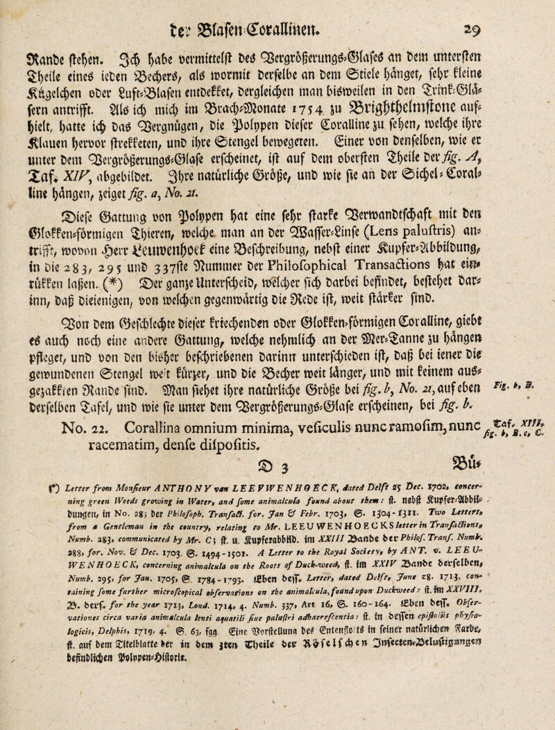 53anbe flehen. 34 fnibe vcvmttrcffl Des Q3ergröperungS>i$lafeS an Dem mtterflen Xbeile eines ieten iöecbers, als rootmtt Dcrfelbe an Dem ©tide banget, feljr dein« Bögelchen oDer 8uft*2Mafen entDeffet, Dergleichen man bisrocilen in Den $rtnfi©l& fern antrijft. 2lls id) mid) im Q3rad)*$0}onate 1754 S11 25ttgf)tb6lnt|lonD auf« hielt, batte icb DaS QSergnugen, Die fßolppen Diefer Coralline ju feben, roeld)e if>re flauen beroor (ireffeten, unD it>re ©tengel beroegeteit. Cinet ron Denfelben, roie ec unter Dem QJetgrbperungS^Öfgfe erfebeinet, tit auf Dem oberften ^bdle DerAt Xaf. XIF, abgebilDet. 3b« natürliche ©rope, unD rote fie an Der ©iobel»Coral* line beugen, jeiget fig. «, No. x. ©tefe ©attuug son fßolppen bat eine fef)r fiarfe C8erroanDtfd)aft mit Den ©lofferoförmigen Xhicren, roeld;e man an Der <2Safier4infe (Lens paluftris) an* trifft, women Jgerr ^eurocnf)Oci eine ISefcbreibung, nebfl einer .®upfet»2lbbtlDung, in Die 283, 295 unD 337fte Summer Der Fhilofophical Transactions bat ein» rtitten laßen. (*) ©er ganje Unterfd)eiD, roeld)er fid) Darbei beflnDet, beflebet Dar« inn, Dap Diejenigen, oon roelcben gegenwärtig Die 9leDe iff roeit parser finD. <2ßon Dem ©efdjlecbte Diefer frcecbenDen oDer ©loffcroformigen Coralline, giebt eS aud) noch eine anDcre ©attung, roelcbe nebtnlid) an Der SSier-Xanne ju bangen pfleget, unD non Den bisher befcbriebenen Darinn unterfd)ieDen iff, Dap bei iener Die gerounDenett ©tengel roe t furjer, unD Die S5ed)er roeit länger, unD mit feinem aus* gejaffien fHattDe finD. ®lan ftebet ihre natürliche ©rope bei fig. £, No. x, auf eben *'*• *» *■ Derfelben $afd, unD roie fie unter Dem ^Bergr6perungS<@lafe erfebeinen, bei fig. b. No. 22. Coralfina omnium minima, veficulis nuncramofim, nunc Jfc, racematim, denfe dilpofitis. © 3 fBfo f) Utter from Monfieut A NTH 0 NY van LEE F WE N HQ EC K% dated Dei ft 2$ Dee. 1702, concer¬ ning green Weeds growing in Water, and fome animalcuh found about them: ft. tlßbft - burette itl No. 284 ber Philofoph. TranfaSf. for. fan & Febr. 1703» ©• 1304-1311. Two Leitet!» from a Gentleman in the country, relating to Mr. LE EU WENHOECKS letter in Tranfa fit ions» Numb. 2^, communicated by Mr. C; ft. U. ÄUpferöbbHb. lilt XXIJI ^cXilbC bCF Phi/of. Tranf. Numk. 2%%» for. Nov. & Dec. 1703. 1494-1501. A Letter to the Royal Society* by ANT. v. LEE U* W E N H 0 E C K, concerning anhnatcuta on the Roots of Duck-wtsd, ft. flft XXIV 6cifcIBcflj Numb. 295» for fan. 170J, (g 1784-1793* ij*bcil beflV Letter, dated Delft, June zg. 1713, con* faining fome further microfc apical obfervafions on the animälcula, found upon Duckweed ? ft. ml XXVIIJ* 25* btvf.* for the year 2713, Lond. 1714, 4. Numb. 337» Art 16, ©. 160-164. i&lnn btlT* ®bfer» vat fonts circa varia animalcula lenti afuatili fine paluftri adhaerefeentia • ft. itt btfflett epißotäs p'Byße* log ids, Delphis, 1719» 4. 0. 63, fg,0. €ine ^rfteUtmd be<* €ntenftot$ itt feinet tiaturlicbeft tfarbe, ft. ft«f bem zmmu ber in bm jten ZtjuU bit ynfcctm&tli&tQmBm beftnbi^en MwwWmit, \ < - ■ . ' 7 ' •' f s';'v i. ' ■ V I