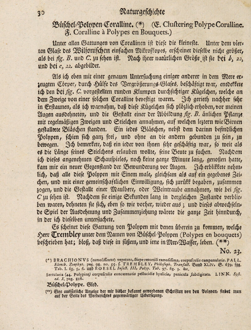 ®lfltm,gefcbl4te 93ÜfC^C{«?|5C'Il)PCn (?öVaßmC. (*) (<E Cluttering Polype Coralline. $. Coralline ä Polypes en Bouquets.) Unter alien ©attungen uon CoraHinen iff tiefe tie Hetncfre. Unter tent toter* ten ©lafe teS 2Bi(fontfcf)ett einfachen tOltfroffopeö, erje^einet tiefelbe nid;t grower, als bet fig, B. unt C. ju fef>en tft. SRacb i(;rer naturiic^en ©rbjje. ijl fie bet fi, 22, unt bei c, 22, abgebiltet. 2ÜS icb eben mit einet genauen Uttterfucbung einiget antetet in tem $?ere et« jeugten Corpcr, Cut’cf; «fn'tife teS Q3evgröfierungS;©(afeS, befebfiftigt mat, entteffete tdb ten bet fig- C. rorgeflellten tunten klumpen turebftebtiger Jftjgetcben, meiere an tem Sroeige ton einet foicben Coralline berefligt traten. 34 gettetf) naebbet feijr in Ctflaunen, als teb matnafmt, tab Utefe J?figeid;en flcb pibjiicb erhoben, rot meinen klugen austebneten, unt tie ©eftallt einet tet Sfbbdtung fig. B. unlieben ^flanje mit regelmäßigen Steigen unt ©tielcben annabmen, auf melcben iejtcrn wie Linien geflalltcte f8iäsd;cn flanten. Ctn ieteS SMäScben, nebft tem tarinn befmtlicben ^Jolppcn, festen fid; ganj frei, unt ohne an tie antern gebunten ju fein, ju bewegen. 3$ bemerkte, tab ein ieter ton ihnen febr gefdjaftig mat, fo weit als es tie Sange feines ©ticidgenS erlauben trollte, feine ISeute ju fud;en. Pachtern id; tiefes angenehmen ©cbaufpteleS, noch feine ganje Minute lang, genoben batte, fam mit ein neuet ©egenflant tet Q3emunterung rot Slugen. 3$ erbliffete nel;m* lieb, tab alle tiefe ^Jolppcn mit Cinem mafe, g!cid)fam als auf ein gegebenes Sei« eben, unt mit einet gemeinfd;aft!icben Cinmilligung, flcb jurfiff begaben, jufammen jogen, unt tie ©cfiaßt einet ®aulbete, otec <3Bcintraube annabmen, trie bei fig. C ju (eben ift. SBacl;tem fte einige ©efunten lang in tergieicben Suflante rerblie« ben traten, tebneten fte flcb, eben fo wie rotbet, mietet aus; unt tiefes abmeebfein« te Spiel tet Sfustebnung unt Sufammenjiebung marete tie ganje Seit bmntureb, in ter t<b tiefeiben unterfudjete. Cs febeinet tiefe ©anting ron !ßolppen mit tenen fiberein ju fommen, mefebe foerr Ctcmblcy unter tem tarnen ron SSufcbcI ^olppen (Polypes en bouquets) befebrieben bat; bloß, tab tiefe in füfjent, unt iene in3let«'2BajJer, leben. (**) No. 23. {■*) B R A C HIO N V S (ramofifiimus) vegetans, ttirpe retortiü ramofiflima, corpufculis campanulatis. PALL. Elencb. Zoopbyt. pag. 98. no. 55. f. TREMBLEY, Pkiloßpb. Tranfaft, 33(UlD XLIV, 639, fgg. Tab. I. fig. 5, 6. Unt» R O E S EL Infefl. Ill, Polyp. Tab. 97. fig. 3. &c. Sertularia (44. Polypina) corpufculis concatenate peilucidis hyalicis, panicula tfubdigitata. LI NN. Syß, cd. X, pag. 816. »üfcbcupolypc, ©lefL {**) ®ne auSfurHc&e 2fajeige Der mir BMöer befaitnt geworDettett ©griffe« m De« WMWr findet «tat! auf Der ©eite De$ S3orberid?tc$ gegenwärtiger Ueberfeiung.