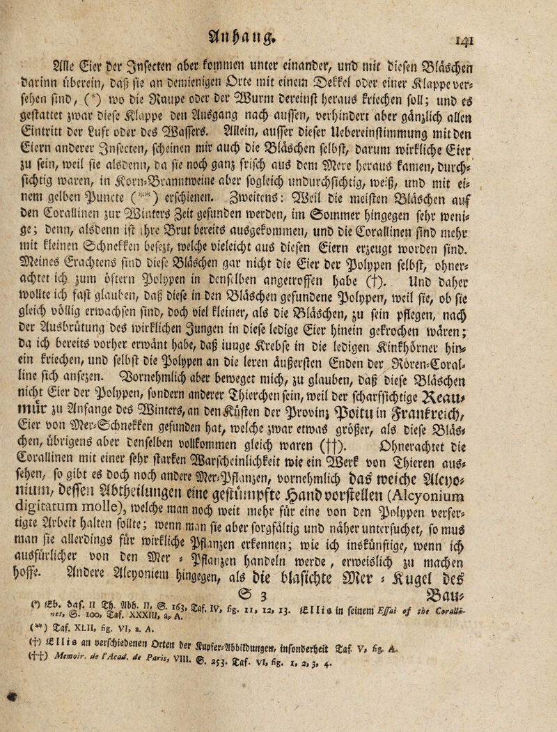 Side Sier Ser Stifteten «6« fontmrn unter emanber, unb nifr Diefth QMnSchen Darinn überein/ Duft fie an Demiemgen £>rte mit einem ©effef ober einer klappe oer# feilen finD, (*) wo Die Svuupe ober Der SBurni Dercinft heraus frieren foil; unD eS geftattet jwar Dieft klappe Den Sluggang nadj auffen, perfjinDert aber gdnjltcb allen Eintritt Der Stift ober Des <2Ba(fcrS. Slilein, auffer Diefer Uebereinfttmmung mit Den Stern anDerer 3nftcten, fc!>einen mir auch Die Flaschen fclbft, Darum wirkliche Ster ju fein, weil fie alSDcnn, Da fie noch ganj frifth aus Dem fixere heraus famen, Durch# fidjtig waren, in j?orn>S5ranntweine aber foglcid) unöurcbftdjeig, weift, unD mit ei« nem gelben $uncte (**) erfd)tenen. Zweitens: SBeil Die «reiften 55Msd>en auf Den SoraBinen jur SBinferS Seit gefunben »erben, im (Sommer hingegen fef>r wem# ge; Denn, afsbenn ifl ihre ©rut bereits ausgenommen, unD Die Coraüinen fmb mef)r mit fleinen ©dweffen beftjt, meiere »ieletcht aus Diefen Siern erzeugt worben finD. deines Srad)tens finD Dieft fSMsc&en gar ntcftt Die Sier Der fjjolppen felbft, ebner# achtet id) jum oftern Leippen in Dcnftlben angetroffen ^abe (t). UnD Daf)er rnolite id) fa ft glauben, Dag Diefe in Den SMaScften gefunbene «polppen, »eil fie, ob fie gleid) obilig erwachfen finD, Doch oiel Heiner, als Die 8Mdsd)en, ju fein pflegen, nach Der Slusbrütung Des wirflicben jungen in Diefe (eDige Ster hinein gefrod)en waren; Da id) bereits oorber ermant babe, Dag iunge ^rebfe in Die leDigen ^infbörncr bin# ein fried)en, unD felbft Die Rippen an Die leren äuferften SnDen Der JXoremSoraft line ftd) anfejen. Qjorncbm(id) aber beweget micb, ju glauben, Daft Diefe «Bläschen nicht Ster Der Rippen, fonDcrn anDerer $h«rchen fein, weil Der fd)arffid)tige Reail* tttuc ju Anfänge Des 2Binters,an Den lüften Der ^rooin} fpottlt in graitfretcf), Ster oon $5?er>@cbneSd'en gefunben bat, welche $war etwas grofter, als Dieft 5BläS< d)en, übrigens aber Denfelben »ollfommen gleich waren (ff). Dhnerachtet Die Sorallinen mit einer fthr ftarfen 2Barfd)einlid)feit wie ein SBerf oon älteren aus# fthen, fo gibt es Doch noth anbere «föeofjbftanjen, Pornehmlt'ch Dfl# lt?etdbe SMctjO* nuun, Deficit Sjfctfteilungen eine geftumpfte ^auDtwfMett (Alcyonium diguatum molle), welche man noch weit mehr für eine oon Den fj3o!i)pen oerfer# ttgie Sirbcit halten foilte; wenn man fie aber forgfaltig unD naher unterfuehet, fomuS man fie aUerDingS für wirtliche ^iflartjen ernennen; wie ich tnofünftige, wenn ich auSfurltd;er »on Den 9c er # fftflatijen hanDeln werbe, erweislich ju mad)en hoffe. SlnDere Sllcponiem hingegen, als Die DJflfid)te 9)let * Äiigci De# © 3 S3 cut* 0 a!’ m lv’ **'XI’ n- «niato feinem Eff« cf tu €*«»- <w) SDaf. XLII, fig. Vl, a. 4. ft’if!! *9 m oer^ietiene(i Orten tet fCupfer.-mitinmge», fofonSerMt SDnf. V, %. A„ (ff) Mcmcr. äclAcaä. ä< Pam, VI». ^ vr> % r> „ 4.