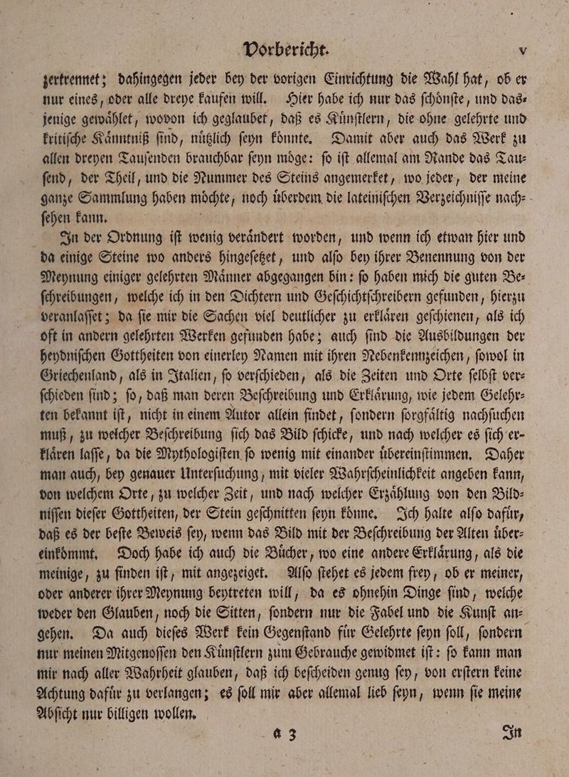 zertrennet; dahingegen jeder bey der vorigen Einrichtung die Wahl hat, ob er nur eines, oder alle dreye kaufen will. Hier habe ich nur das ſchoͤnſte, und das⸗ jenige gewaͤhlet, wovon ich geglaubet, daß es Kuͤnſtlern, die ohne gelehrte und kritiſche Kaͤnntniß ſind, nuͤtzlich ſeyn koͤnnte. Damit aber auch das Werk zu allen dreyen Tauſenden brauchbar ſeyn moͤge: ſo iſt allemal am Rande das Tau⸗ ſend, der Theil, und die Nummer des Steins angemerket, wo jeder, der meine ganze Sammlung haben möchte noch uͤberdem die lateiniſchen Verzeichniſſe nach⸗ ſehen kann. In der Ordnung iſt wenig veraͤndert worden, und wenn ich etwan hier und da einige Steine wo anders hingeſetzet, und alſo bey ihrer Benennung von der Meynung einiger gelehrten Maͤnner abgegangen bin: ſo haben mich die guten Be⸗ ſchreibungen, welche ich in den Dichtern und Geſchichtſchreibern gefunden, hierzu veranlaſſet; da fie mir die Sachen viel deutlicher zu erklären geſchienen, als ich oft in andern gelehrten Werken gefunden habe; auch ſind die Ausbildungen der heydniſchen Gottheiten von einerley Namen mit ihren Nebenkennzeichen, ſowol in Griechenland, als in Italien, ſo verſchieden, als die Zeiten und Orte ſelbſt ver⸗ ſchieden find; fo, daß man deren Beſchreibung und Erklärung, wie jedem Gelehr⸗ ten bekannt iſt, nicht in einem Autor allein findet, ſondern ſorgfaͤltig nachſuchen muß, zu welcher Beſchreibung ſich das Bild ſchicke, und nach welcher es ſich er- klaͤren laſſe, da die Mythologiſten ſo wenig mit einander uͤbereinſtimmen. Daher man auch, bey genauer Unterſuchung, mit vieler Wahrſcheinlichkeit angeben kann, von welchem Orte, zu welcher Zeit, und nach welcher Erzaͤhlung von den Bild⸗ niſſen dieſer Gottheiten, der Stein geſchnitten ſeyn koͤnne. Ich halte alſo dafuͤr, daß es der beſte Beweis ſey, wenn das Bild mit der Beſchreibung der Alten uͤber⸗ einkoͤmmt. Doch habe ich auch die Buͤcher, wo eine andere Erklaͤrung, als die meinige, zu finden iſt, mit angezeiget. Alſo ſtehet es jedem frey, ob er meiner, oder anderer ihrer Meynung beytreten will, da es ohnehin Dinge ſind, welche weder den Glauben, noch die Sitten, ſondern nur die Fabel und die Kunſt an⸗ gehen. Da auch dieſes Werk kein Gegenſtand fie Gelehrte ſeyn ſoll, ſondern nur meinen Mitgenoſſen den Kuͤnſtlern zum Gebrauche gewidmet iſt: ſo kann man mir nach aller Wahrheit glauben, daß ich beſcheiden genug ſey, von erſtern keine Achtung dafuͤr zu verlangen; es ſoll mir aber allemal lieb ſeyn, wenn ſie meine Abſicht nur billigen wollen. | C 8 3 In